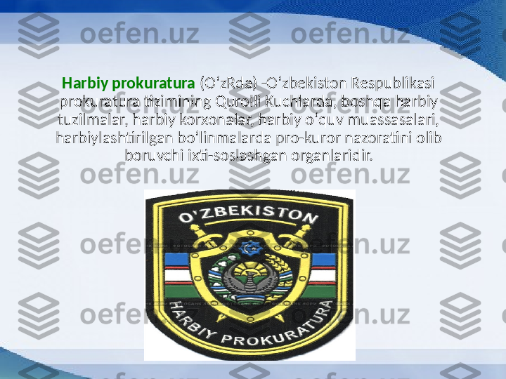 Harbiy prokuratura  (OʻzRda) -Oʻzbekiston Respublikasi 
prokuratura tizimining Qurolli Kuchlarda, boshqa harbiy 
tuzilmalar, harbiy korxonalar, harbiy oʻquv muassasalari, 
harbiylashtirilgan boʻlinmalarda pro-kuror nazoratini olib 
boruvchi ixti-soslashgan organlari dir. 