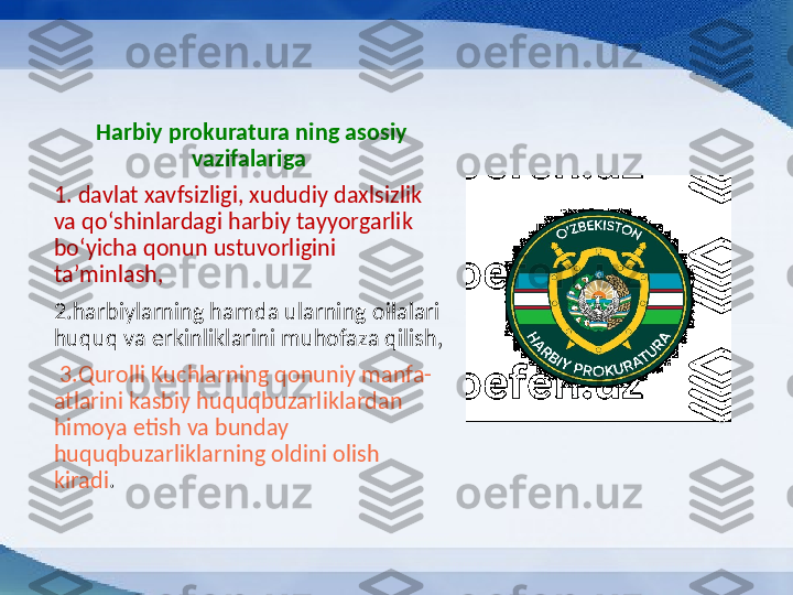 Harbiy prokuratura ning asosiy 
vazifalariga  
1.  davlat xavfsizligi, xududiy daxlsizlik 
va qoʻshinlardagi harbiy tayyorgarlik 
boʻyicha qonun ustuvorligini 
taʼminlash,
2. harbiylarning hamda ularning oilalari 
huquq va erkinliklarini muhofaza qilish,
  3. Qurolli Kuchlarning qonuniy manfa-
atlarini kasbiy huquqbuzarliklardan 
himoya etish va bunday 
huquqbuzarliklarning oldini olish 
kiradi .  