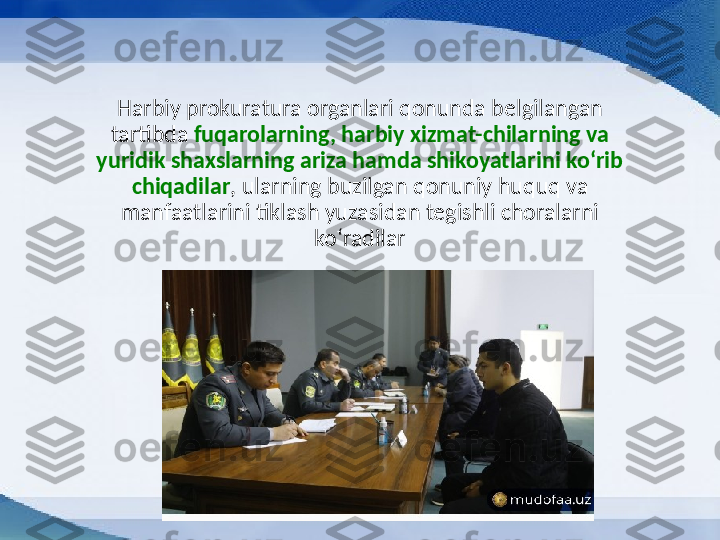 Harbiy prokuratura organlari qonunda belgilangan 
tartibda  fuqarolarning, harbiy xizmat-chilarning va 
yuridik shaxslarning ariza hamda shikoyatlarini koʻrib 
chiqadilar , ularning buzilgan qonuniy huquq va 
manfaatlarini tiklash yuzasidan tegishli choralarni 
koʻradilar 