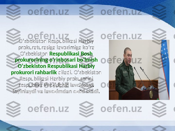 Oʻzbekiston Respublikasi Harbiy 
prokuraturasiga lavozimiga koʻra 
Oʻzbekiston  Respublikasi Bosh 
prokurorining oʻrinbosari boʻlmish 
Oʻzbekiston Respublikasi Harbiy 
prokurori rahbarlik  qiladi. Oʻzbekiston 
Respublikasi Harbiy prokurorini 
respublika  Prezidenti lavozimga 
tayinlaydi va lavozimdan ozod etadi. 