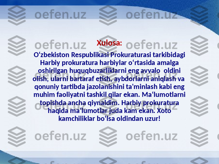 Xulosa:
O ‘ zbekiston Respublikasi Prokuraturasi tarkibidagi 
Harbiy prokuratura harbiylar o ‘ rtasida amalga 
oshirilgan huquqbuzarliklarni eng avvalo  oldini 
olish, ularni bartaraf etish, aybdorlarni aniqlash va  
qonuniy tartibda jazolanishini ta'minlash kabi eng 
muhim faoliyatni tashkil qilar ekan. Ma ‘ lumotlarni 
topishda ancha qiynaldim. Harbiy prokuratura 
haqida ma ‘ lumotlar juda kam ekan. Xoto 
kamchiliklar bo ‘ lsa oldindan uzur! 