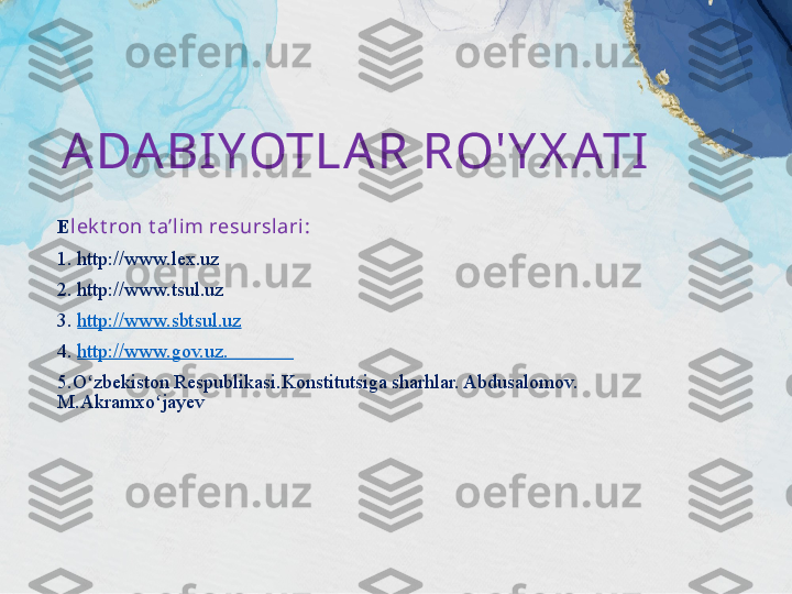 A DA BIYOTLA R RO' Y X ATI
E lek t ron t a’li m resurslari:
1. http://www.lex.uz 
2. http://www.tsul.uz 
3.  http://www.sbtsul.uz
4.  http://www.gov.uz .             
5.O zbekiston Respublikasi.Konstitutsiga sharhlar. Abdusalomov. ʻ
M.Akramxo jayev	
ʻ 