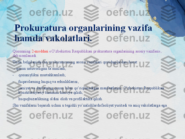 Prokuratura organlarining vazifa 
hamda vakolatlari.
Qonunning  2-moddasi  «O‘zbekiston Respublikasi prokuratura organlarining asosiy vazifasi», 
deb nomlanadi. 
Unda, belgilanishicha, prokuraturaning asosiy vazifalari quyidagilardan iborat:
  - qonun ustuvorligini ta’minlash; 
-
qonuniylikni mustahkamlash; 
-
fuqarolarning huquq va erkinliklarini,
-
jamiyat va davlatning qonun bilan qo‘riqlanadigan manfaatlarini, O‘zbekiston Respublikasi 
konstitutsiyaviy tuzumini himoya qilish; 
-
huquqbuzarlikning oldini olish va profilaktika qilish.
Shu vazifalarni bajarish uchun u tegishli yo‘nalishlarda faoliyat yuritadi va aniq vakolatlarga ega. 