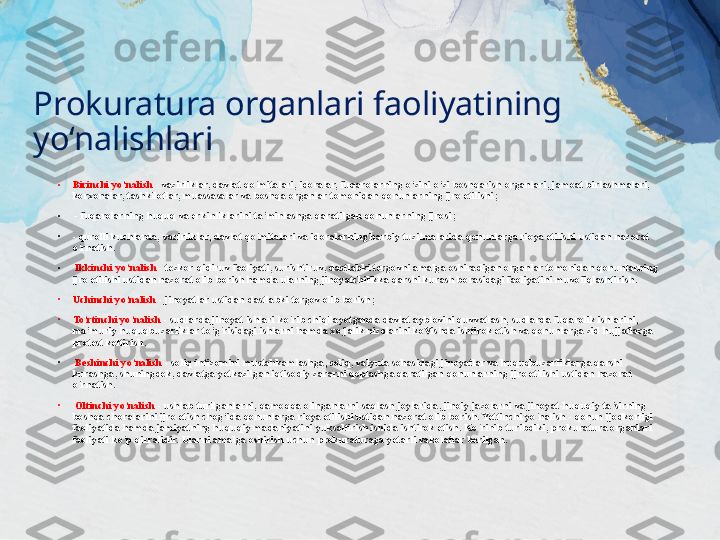 Prokuratura organlari faoliyatining 
yo‘nalishlari
•
Birinchi yo‘nalish  - vazirliklar, davlat qo‘mitalari, idoralar, fuqarolarning o‘zini o‘zi boshqarish organlari, jamoat birlashmalari, 
korxonalar, tashkilotlar, muassasalar va boshqa organlar tomonidan qonunlarning ijro etilishi;
•
  - fuqarolarning huquq va erkinliklarini ta’minlashga qaratilgan qonunlarning ijrosi; 
•
- qurolli kuchlarda, vazirliklar, davlat qo‘mitalari va idoralarning harbiy tuzilmalarida qonunlarga rioya etilishi ustidan nazorat 
o‘rnatish.
•
  Ikkinchi yo‘nalish  - tezkor-qidiruv faoliyati, surishtiruv, dastlabki tergovni amalga oshiradigan organlar tomonidan qonunlarning 
ijro etilishi ustidan nazorat olib borish hamda ularning jinoyatchilikka qarshi kurash borasidagi faoliyatini muvofiqlashtirish. 
•
Uchinchi yo‘nalish  - jinoyatlar ustidan dastlabki tergov olib borish; 
•
To‘rtinchi yo‘nalish  - sudlarda jinoyat ishlari ko‘rib chiqilayotganda davlat ayblovini quvvatlash, sudlarda fuqarolik ishlarini, 
ma’muriy huquqbuzarliklar to‘g‘risidagi ishlarni hamda xo‘jalik nizolarini koVishda ishtirok etish va qonunlarga zid hujjatlarga 
protest keltirish.
•
  Beshinchi yo‘nalish  - soliq intizomini mustahkamlashga, soliq, valyuta sohasidagi jinoyatlar va huquqbuzarliklarga qarshi 
kurashga, shuningdek, davlatga yetkazilgan iqtisodiy zararni qoplashga qaratilgan qonunlarning ijro etilishi ustidan nazorat 
o‘rnatish.
•
  Oltinchi yo‘nalish  - ushlab turilganlarni, qamoqqa olinganlarni saqlash joylarida, jinoiy jazolarni va jinoyat-huquqiy ta’sirning 
boshqa choralarini ijro etish chog‘ida qonunlarga rioya etilishi ustidan nazorat olib borish. Yettinchi yo‘nalish - qonun ijodkorligi 
faoliyatida hamda jamiyatning huquqiy madaniyatini yuksaltirish ishida ishtirok etish. Ko‘rinib turibdiki, prokuratura organlari 
faoliyati ko‘p qirralidir. Ularni amalga oshirish uchun prokuraturaga yetarli vakolatlar berilgan. 