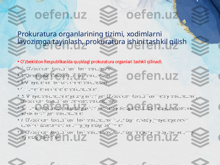 Prokuratura organlarining tizimi, xodimlarni 
lavozimga tayinlash, prokuratura ishini tashkil qilish
•
O‘zbekiston Respublikasida quyidagi prokuratura organlari tashkil qilinadi.
•
  1. O‘zbekiston Respublikasi Bosh prokuraturasi. 
•
2. QoraqaIpog‘iston Respublikasi prokuraturasi. 
•
3. Viloyatlar va Toshkent shahar prokuraturasi.
•
4. Tumanlar va shaharlar prokuraturalari.
•
  5. Viloyat prokuraturalariga tenglashtirilgan O‘zbekiston Respublikasi harbiy prokuraturasi, 
O‘zbekiston Respublikasi transport prokuraturasi.
•
  6. Tuman prokuraturalariga tenglashtirilgan harbiy okruglar, hududiy harbiy, transport va 
ixtisoslashtirilgan prokuraturalar. 
•
7. O‘zbekiston Respublikasi Bosh prokuraturasi huzuridagi Iqtisodiy jinoyatlarga qarshi 
kurashish departamenti va uning joylardagi bo‘limlari. 
•
8. O‘zbekiston Respublikasi Bosh prokuraturasi huzuridagi Majburiy ijro byurosi va uning 
joylardagi bo‘limlari. 