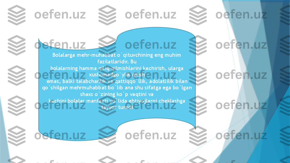 Bolalarga mehr-muhabbat o`qituvchining eng muhim 
fazilatlaridir. Bu
bolalarning hamma qiliq-qilmishlarini kechirish, ularga 
xushomadgo`ylik qilish
emas, balki talabchanlik va qattiqqo`llik, adolatlilik bilan 
qo`shilgan mehrmuhabbat bo`lib ana shu sifatga ega bo`lgan 
shaxs o`zining ko`p vaqtini va
kuchini bolalar manfaati yo`lida ehtiyojlarni cheklashga 
tayyor turadi                   