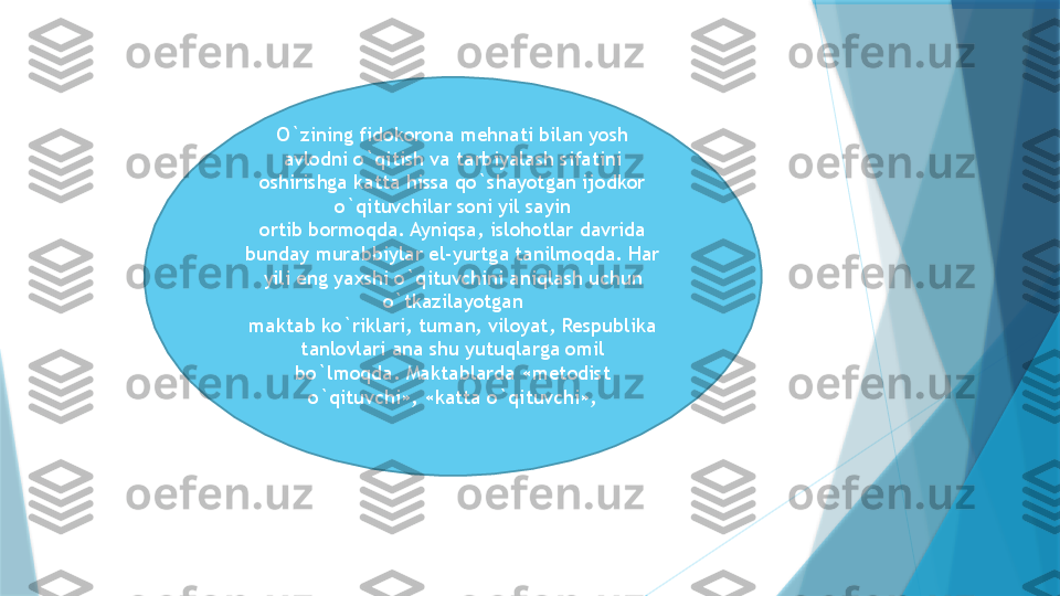 O`zining fidokorona mehnati bilan yosh 
avlodni o`qitish va tarbiyalash sifatini 
oshirishga katta hissa qo`shayotgan ijodkor 
o`qituvchilar soni yil sayin
ortib bormoqda. Ayniqsa, islohotlar davrida 
bunday murabbiylar el-yurtga tanilmoqda. Har 
yili eng yaxshi o`qituvchini aniqlash uchun 
o`tkazilayotgan
maktab ko`riklari, tuman, viloyat, Respublika 
tanlovlari ana shu yutuqlarga omil
bo`lmoqda. Maktablarda «metodist 
o`qituvchi», «katta o`qituvchi»,                   