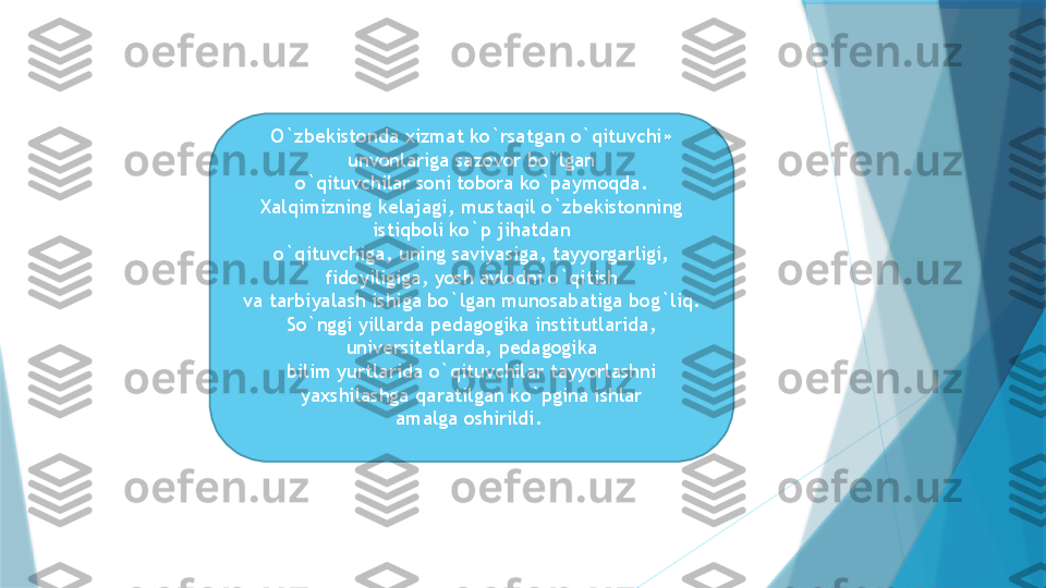 O`zbekistonda xizmat ko`rsatgan o`qituvchi» 
unvonlariga sazovor bo`lgan
o`qituvchilar soni tobora ko`paymoqda.
Xalqimizning kelajagi, mustaqil o`zbekistonning 
istiqboli ko`p jihatdan
o`qituvchiga, uning saviyasiga, tayyorgarligi, 
fidoyiligiga, yosh avlodni o`qitish
va tarbiyalash ishiga bo`lgan munosabatiga bog`liq.
So`nggi yillarda pedagogika institutlarida, 
universitetlarda, pedagogika
bilim yurtlarida o`qituvchilar tayyorlashni 
yaxshilashga qaratilgan ko`pgina ishlar
amalga oshirildi.                    