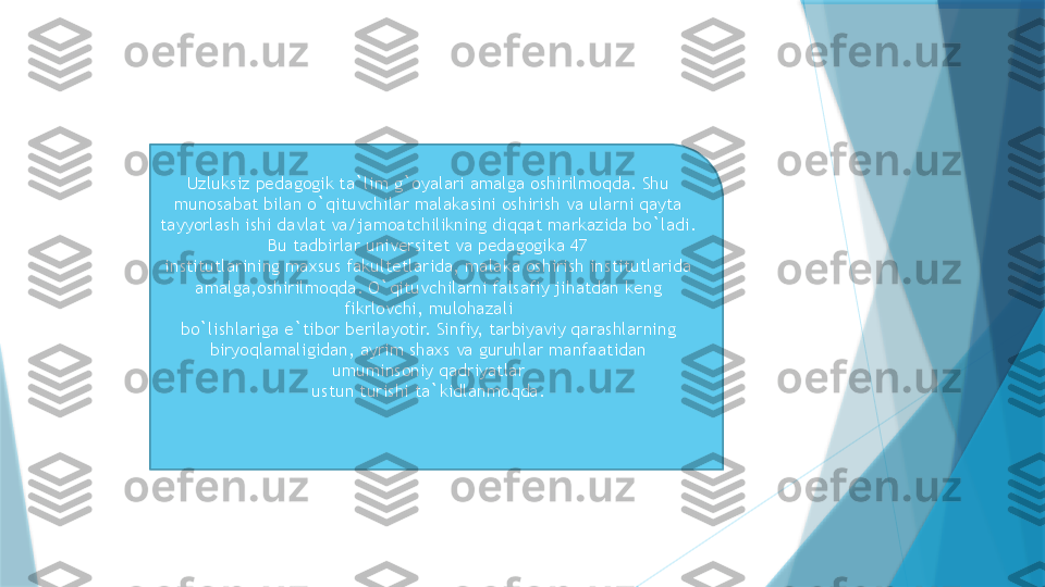 Uzluksiz pedagogik ta`lim g`oyalari amalga oshirilmoqda. Shu 
munosabat bilan o`qituvchilar malakasini oshirish va ularni qayta 
tayyorlash ishi davlat va/jamoatchilikning diqqat markazida bo`ladi. 
Bu tadbirlar universitet va pedagogika 47
institutlarining maxsus fakultetlarida, malaka oshirish institutlarida 
amalga,oshirilmoqda. O`qituvchilarni falsafiy jihatdan keng 
fikrlovchi, mulohazali
bo`lishlariga e`tibor berilayotir. Sinfiy, tarbiyaviy qarashlarning 
biryoqlamaligidan, ayrim shaxs va guruhlar manfaatidan 
umuminsoniy qadriyatlar
ustun turishi ta`kidlanmoqda.                   