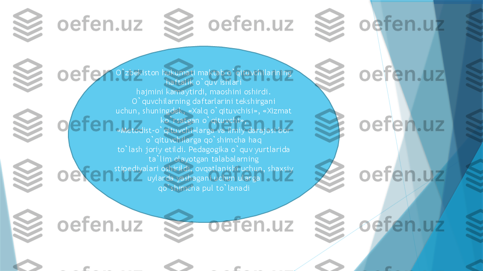 O`zbekiston hukumati maktab o`qituvchilarining 
haftalik o`quv ishlari
hajmini kamaytirdi, maoshini oshirdi. 
O`quvchilarning daftarlarini tekshirgani
uchun, shuningdek, «Xalq o`qituvchisi», «Xizmat 
ko`rsatgan o`qituvchi»,
«Metodist-o`qituvchi»larga va ilmiy darajasi bor 
o`qituvchilarga qo`shimcha haq
to`lash joriy etildi. Pedagogika o`quv yurtlarida 
ta`lim olayotgan talabalarning
stipediyalari oshirildi, ovqatlanishi uchun, shaxsiy 
uylarda yashagani uchun ularga
qo`shimcha pul to`lanadi                   