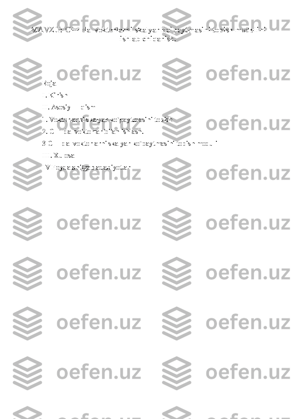 MAVZU:   C++ da  vektorlarni skalyar ko`paytmasini topish modulini
ishlab chiqarish.
Reja
I. Kirish
II. Asosiy  qism
1. Vektorlarni skalyar ko`paytmasini topish
2. C++ da  vektorlar bilan ishlash.
3 C++ da  vektorlarni skalyar ko`paytmasini topish moduli
III. Xulosa
IV Foydalanilgan adabiyotlar
1 