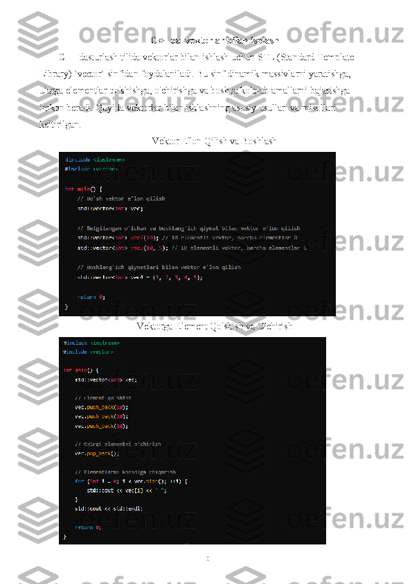 C++ da  vektorlar bilan ishlash  
C++ dasturlash tilida vektorlar bilan ishlash uchun STL (Standard Template 
Library) `vector` sinfidan foydalaniladi. Bu sinf dinamik massivlarni yaratishga, 
ularga elementlar qo'shishga, o'chirishga va boshqa ko'plab amallarni bajarishga 
imkon beradi. Quyida vektorlar bilan ishlashning asosiy usullari va misollari 
keltirilgan.
Vektor E'lon Qilish va Boshlash
Vektorga Element Qo'shish va O'chirish
10 