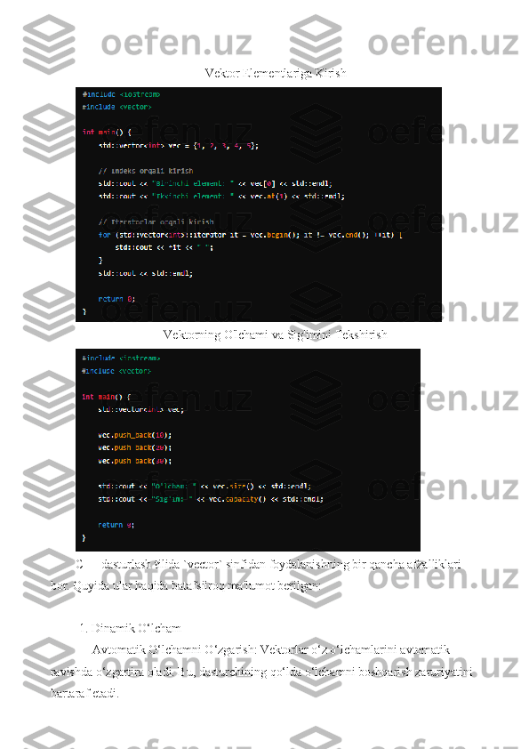 Vektor Elementlariga Kirish
Vektorning O'lchami va Sig'imini Tekshirish
C++ dasturlash tilida `vector` sinfidan foydalanishning bir qancha afzalliklari 
bor. Quyida ular haqida batafsilroq ma'lumot berilgan:
 1. Dinamik O‘lcham
   - Avtomatik O‘lchamni O‘zgarish: Vektorlar o‘z o‘lchamlarini avtomatik 
ravishda o‘zgartira oladi. Bu, dasturchining qo‘lda o‘lchamni boshqarish zaruriyatini
bartaraf etadi.
11 