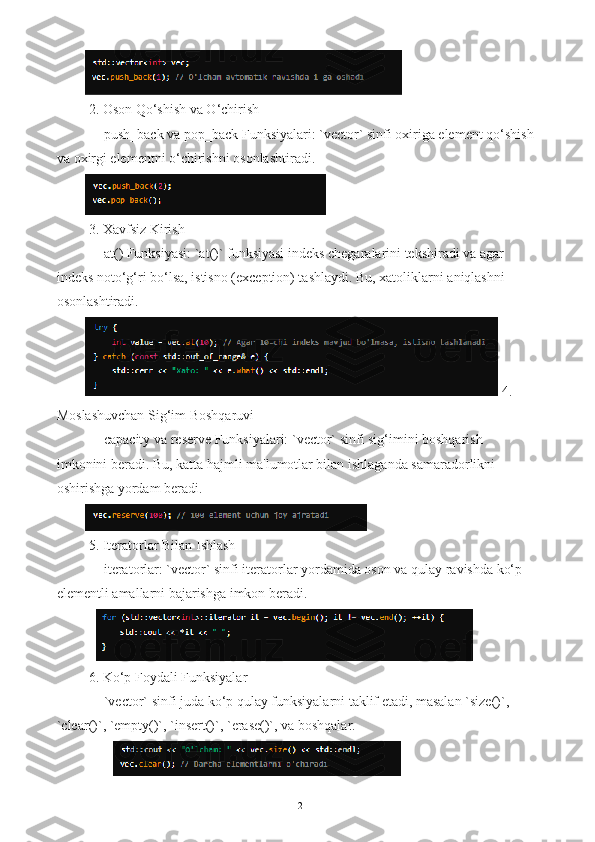  2. Oson Qo‘shish va O‘chirish
   - push_back va pop_back Funksiyalari: `vector` sinfi oxiriga element qo‘shish
va oxirgi elementni o‘chirishni osonlashtiradi.
 3. Xavfsiz Kirish
   - at() Funksiyasi: `at()` funksiyasi indeks chegaralarini tekshiradi va agar 
indeks noto‘g‘ri bo‘lsa, istisno (exception) tashlaydi. Bu, xatoliklarni aniqlashni 
osonlashtiradi.
 4. 
Moslashuvchan Sig‘im Boshqaruvi
   - capacity va reserve Funksiyalari: `vector` sinfi sig‘imini boshqarish 
imkonini beradi. Bu, katta hajmli ma'lumotlar bilan ishlaganda samaradorlikni 
oshirishga yordam beradi.
 5. Iteratorlar Bilan Ishlash
   - iteratorlar: `vector` sinfi iteratorlar yordamida oson va qulay ravishda ko‘p 
elementli amallarni bajarishga imkon beradi.
   
 6. Ko‘p Foydali Funksiyalar
   - `vector` sinfi juda ko‘p qulay funksiyalarni taklif etadi, masalan `size()`, 
`clear()`, `empty()`, `insert()`, `erase()`, va boshqalar.
12 