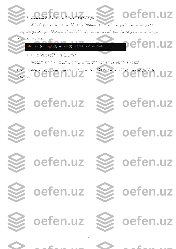  7. Standart Kutubxona Bilan Integratsiya
   - STL Algoritmlari Bilan Moslik: `vector` sinfi STL algoritmlari bilan yaxshi 
integratsiyalashgan. Masalan, `sort`, `find`, `accumulate` kabi funksiyalar bilan birga
ishlatish mumkin.
 8. Ko‘p Maqsadli Foydalanish
   - `vector` sinfi ko‘p turdagi ma'lumotlar bilan ishlashga mos keladi, 
shuningdek, uning yordamida osonlik bilan kompleks ma'lumot tuzilmalari yaratish 
mumkin.
13 