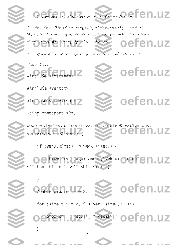 C++ da  vektorlarni skalyar ko`paytmasini topish moduli
C++ dasturlash tilida vektorlarning skalyar ko‘paytmasini (dot product) 
hisoblash uchun modul yaratish uchun avvalo ikki vektorning elementlarini 
o‘zaro ko‘paytirib, ularning yig‘indisini olish kerak. 
Biz quyida, ushbu vazifani bajaradigan dastur kodini ko‘rib chiqamiz.
Dastur Kodi:
#include <iostream>
#include <vector>
#include <stdexcept>
using namespace std;
double dotProduct(const vector<double>& vec1, const 
vector<double>& vec2) {
     if (vec1.size() != vec2.size()) {
         throw invalid_argument("Vektorlarning 
o'lchami bir xil bo'lishi kerak.");
     }
     double product = 0.0;
     for (size_t i = 0; i < vec1.size(); ++i) {
         product += vec1[i] * vec2[i];
     }
14 