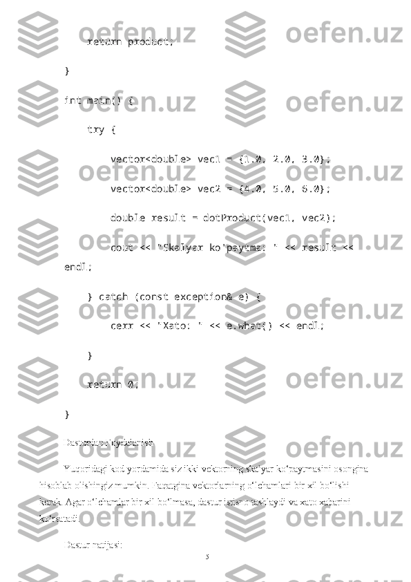      return product;
}
int main() {
     try {
         vector<double> vec1 = {1.0, 2.0, 3.0};
         vector<double> vec2 = {4.0, 5.0, 6.0};
         double result = dotProduct(vec1, vec2);
         cout << "Skalyar ko'paytma: " << result << 
endl;
     } catch (const exception& e) {
         cerr << "Xato: " << e.what() << endl;
     }
     return 0;
}
Dasturdan Foydalanish
Yuqoridagi kod yordamida siz ikki vektorning skalyar ko‘paytmasini osongina 
hisoblab olishingiz mumkin. Faqatgina vektorlarning o‘lchamlari bir xil bo‘lishi 
kerak. Agar o‘lchamlar bir xil bo‘lmasa, dastur istisno tashlaydi va xato xabarini 
ko‘rsatadi.
Dastur natijasi:
15 