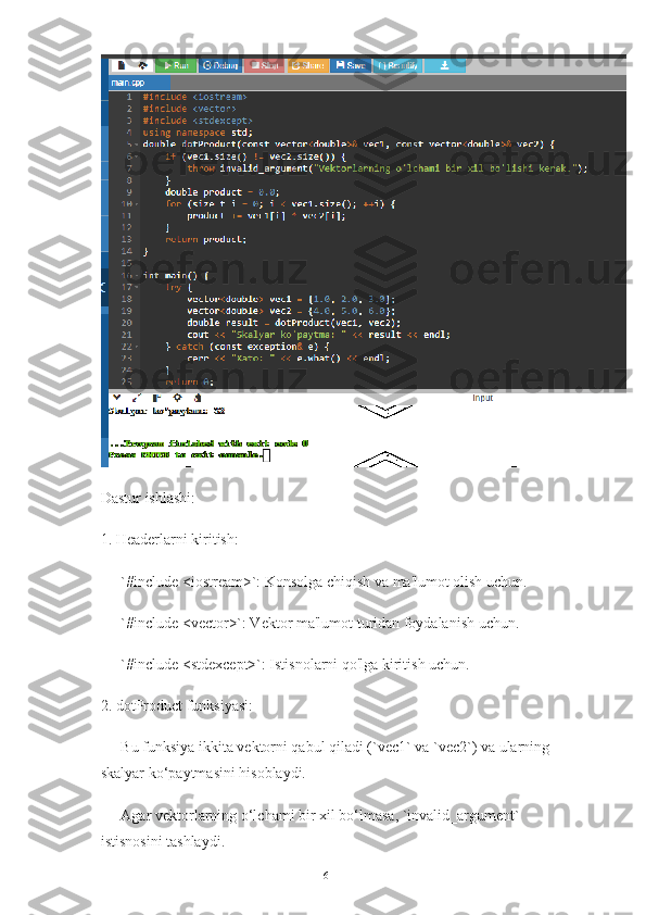 Dastur ishlashi:
1. Headerlarni kiritish:
   - `#include <iostream>`: Konsolga chiqish va ma'lumot olish uchun.
   - `#include <vector>`: Vektor ma'lumot turidan foydalanish uchun.
   - `#include <stdexcept>`: Istisnolarni qo'lga kiritish uchun.
2. dotProduct funksiyasi:
   - Bu funksiya ikkita vektorni qabul qiladi (`vec1` va `vec2`) va ularning 
skalyar ko‘paytmasini hisoblaydi.
   - Agar vektorlarning o‘lchami bir xil bo‘lmasa, `invalid_argument` 
istisnosini tashlaydi.
16 