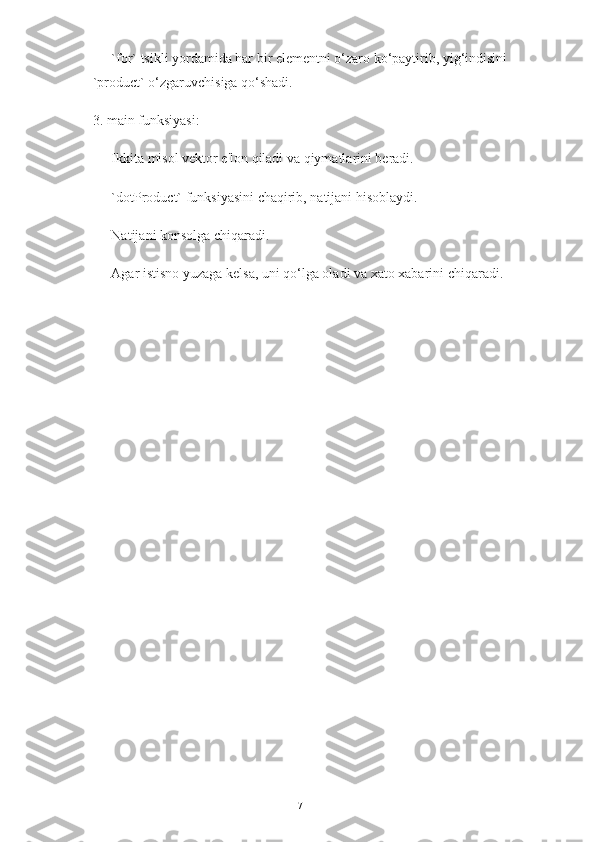    - `for` tsikli yordamida har bir elementni o‘zaro ko‘paytirib, yig‘indisini 
`product` o‘zgaruvchisiga qo‘shadi.
3. main funksiyasi:
   - Ikkita misol vektor e'lon qiladi va qiymatlarini beradi.
   - `dotProduct` funksiyasini chaqirib, natijani hisoblaydi.
   - Natijani konsolga chiqaradi.
   - Agar istisno yuzaga kelsa, uni qo‘lga oladi va xato xabarini chiqaradi.
17 