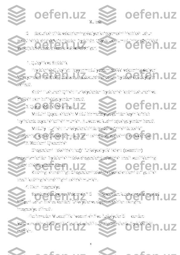 Xulosa
C++ dasturlash tilida vektorlarning skalyar ko‘paytmasini hisoblash uchun 
modul ishlab chiqish ko‘p jihatdan foydalidir. Quyida ushbu modulning afzalliklari 
va natijalari haqida qisqacha xulosa keltirilgan.
 1. Qulaylik va Soddalik
   - Foydalanish Qulayligi: Tayyor modul yordamida ikki vektorning skalyar 
ko‘paytmasini hisoblash juda oson. Bu dasturchilar uchun foydalanish qulayligini 
oshiradi.
   - Kodni Tushunarli Qilish: Funksiyalardan foydalanish kodni tushunarli va 
o‘qilishi oson bo‘lishiga yordam beradi.
2. Qayta Ishlatish Imkoniyati
   - Modulni Qayta Ishlatish: Modul bir marta yozilganidan keyin ko‘plab 
loyihalarda qayta ishlatilishi mumkin. Bu vaqt va kuchni tejashga yordam beradi.
   - Moduliy Tuzilish: Funksiyalar alohida modul ko‘rinishida tashkil 
qilinganligi sababli, kodning modulliligini oshiradi va saqlashni osonlashtiradi.
3. Xatolarni Qisqartirish
   - Chegaralarni Tekshirish: `at()` funksiyasi yoki istisno (exception) 
mexanizmlaridan foydalanish indeks chegaralarini tekshirish orqali xatoliklarning 
oldini olishga yordam beradi.
   - Kodning Ishonchliligi: Chegaralarni tekshirish va istisnolarni qo‘lga olish 
orqali kodning ishonchliligini oshirish mumkin.
4. Oson Integratsiya
   - Standart Kutubxona: Vektor sinfi C++ ning standart kutubxonasida mavjud 
bo‘lgani uchun boshqa standart funksiyalar va algoritmlar bilan osongina 
integratsiya qilinadi.
- Platformadan Mustaqillik: `vector` sinfi va funksiyalar C++ standart 
kutubxonasining bir qismi bo‘lganligi sababli turli platformalarda foydalanilishi 
mumkin.
18 