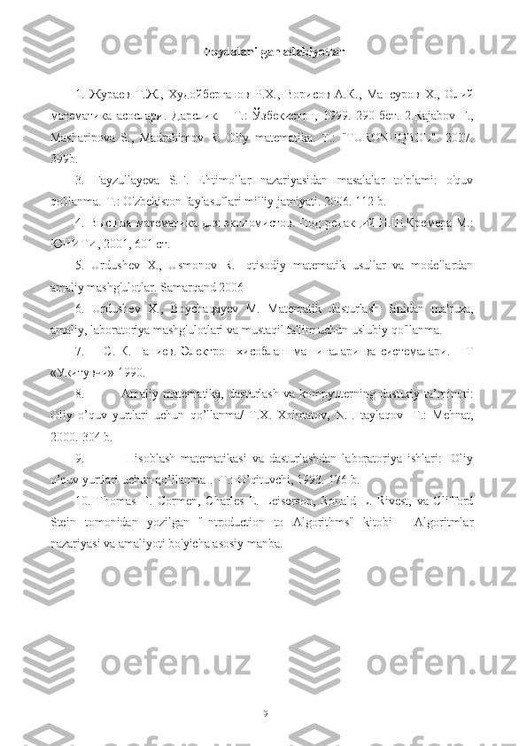 Foydalanilgan adabiyotlar
1.   Жураев   Т.Ж.,   Худойберганов   Р.Х.,   Ворисов   А.К.,   Мансуров   Х.,   Олий
математика   асослари.   Дарслик.   -   Т.:   Ўзбекистон,   1999.   290   бет.   2.Rajabov   F.,
Masharipova   S.,   Madrahimov   R.   Oliy   matematika.   T.:   "TURON-IQBOL".   2007.
399b.
3.   Fayzullayeva   S.F.   Ehtimollar   nazariyasidan   masalalar   to'plami:   o'quv
qo'llanma.-T.: O'zbekiston faylasuflari milliy jamiyati. 2006. 112-b.
4.   Высшая   математика   для   экономистов .   Под редакций Н.Ш.Кремера  М.:
ЮНИТИ, 2001, 601 ст.
5.   Urdushev   X.,   Usmonov   R.   Iqtisodiy   matematik   usullar   va   modellardan
amaliy mashg'ulotlar. Samarqand 2006
6.   Urdushev   X.,   Boychaqayev   M.   Matematik   dasturlash   fanidan   ma'ruza,
amaliy, laboratoriya mashg'ulotlari va mustaqil ta'lim uchun uslubiy qo'llanma.
7.         С.   К.   Ганиев.   Электрон   хисоблаш   машиналари   ва   системалари.   –   Т
«Укитувчи» 1990.
8.                 Аmaliy   matematika,   dasturlash   va   kompyuterning   dasturiy   ta’minoti:
Оliy   o’quv   yurtlari   uchun   qo’llanma/   Т.Х.   Хоlmatov,   N.I.   taylaqov   -Т.:   Меhnat,
2000.-304 b.
9.                 Hisoblash   matematikasi   va   dasturlashdan   laboratoriya   ishlari:   [Оliy
o’quv yurtlari uchun qo’llanma]. -Т.: O’qituvchi, 1993.-176 b.
10.   Thomas   H.   Cormen,   Charles   E.   Leiserson,   Ronald   L.   Rivest,   va   Clifford
Stein   tomonidan   yozilgan   "Introduction   to   Algorithms"   kitobi   -   Algoritmlar
nazariyasi va amaliyoti bo'yicha asosiy manba.
19 