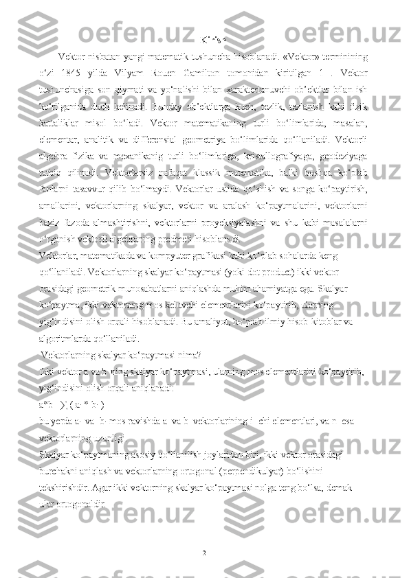 Kirish 
Vektor nisbatan yangi matematik tushuncha hisoblanadi. «Vektor» terminining
o‘zi   1845   yilda   Vilyam   Rouen   Gamilton   tomonidan   kiritilgan   1   .   Vektor
tushunchasiga   son   qiymati   va   yo‘nalishi   bilan   xarakterlanuvchi   ob’ektlar   bilan   ish
ko‘rilganida   duch   kelinadi.   Bunday   ob’ektlarga   kuch,   tezlik,   tezlanish   kabi   fizik
kattaliklar   misol   bo‘ladi.   Vektor   matematikaning   turli   bo‘limlarida,   masalan,
elementar,   analitik   va   differensial   geometriya   bo‘limlarida   qo‘llaniladi.   Vektorli
algebra   fizika   va   mexanikanig   turli   bo‘limlariga,   kristallografiyaga,   geodeziyaga
tatbiq   qilinadi.   Vektorlarsiz   nafaqat   klassik   matematika,   balki   boshqa   ko‘plab
fanlarni   tasavvur   qilib   bo‘lmaydi.   Vektorlar   ustida   qo‘shish   va   songa   ko‘paytirish,
amallarini,   vektorlarning   skalyar,   vektor   va   aralash   ko‘paytmalarini,   vektorlarni
baziz   fazoda   almashtirishni,   vektorlarni   proyeksiyalashni   va   shu   kabi   masalalarni
o‘rganish vektorli algebraning predmeti hisoblanadi.
Vektorlar, matematikada va kompyuter grafikasi kabi ko‘plab sohalarda keng 
qo‘llaniladi. Vektorlarning skalyar ko‘paytmasi (yoki dot product) ikki vektor 
orasidagi geometrik munosabatlarni aniqlashda muhim ahamiyatga ega. Skalyar 
ko‘paytma, ikki vektorning mos keluvchi elementlarini ko‘paytirib, ularning 
yig‘indisini olish orqali hisoblanadi. Bu amaliyot, ko‘plab ilmiy hisob-kitoblar va 
algoritmlarda qo‘llaniladi.
 Vektorlarning skalyar ko‘paytmasi nima?
Ikki vektor a va b
   ning skalyar ko‘paytmasi, ularning mos elementlarini ko‘paytirib, 
yig‘indisini olish orqali aniqlanadi:
a*b= ∑ ( a
i  * b
i   )
bu yerda a
i   va  b
i   mos ravishda a  va b  vektorlarining i -chi elementlari, va n  esa 
vektorlarning uzunligi.
Skalyar ko‘paytmaning asosiy qo‘llanilish joylaridan biri, ikki vektor orasidagi 
burchakni aniqlash va vektorlarning ortogonal (perpendikulyar) bo‘lishini 
tekshirishdir. Agar ikki vektorning skalyar ko‘paytmasi nolga teng bo‘lsa, demak 
ular ortogonaldir.
2 