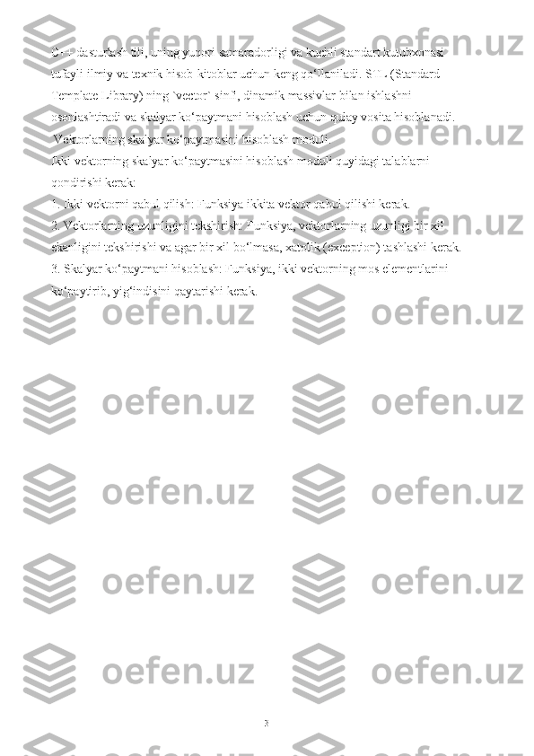 C++ dasturlash tili, uning yuqori samaradorligi va kuchli standart kutubxonasi 
tufayli ilmiy va texnik hisob-kitoblar uchun keng qo‘llaniladi. STL (Standard 
Template Library) ning `vector` sinfi, dinamik massivlar bilan ishlashni 
osonlashtiradi va skalyar ko‘paytmani hisoblash uchun qulay vosita hisoblanadi.
 Vektorlarning skalyar ko‘paytmasini hisoblash moduli.
Ikki vektorning skalyar ko‘paytmasini hisoblash moduli quyidagi talablarni 
qondirishi kerak:
1. Ikki vektorni qabul qilish: Funksiya ikkita vektor qabul qilishi kerak.
2. Vektorlarning uzunligini tekshirish: Funksiya, vektorlarning uzunligi bir xil 
ekanligini tekshirishi va agar bir xil bo‘lmasa, xatolik (exception) tashlashi kerak.
3. Skalyar ko‘paytmani hisoblash: Funksiya, ikki vektorning mos elementlarini 
ko‘paytirib, yig‘indisini qaytarishi kerak.
3 