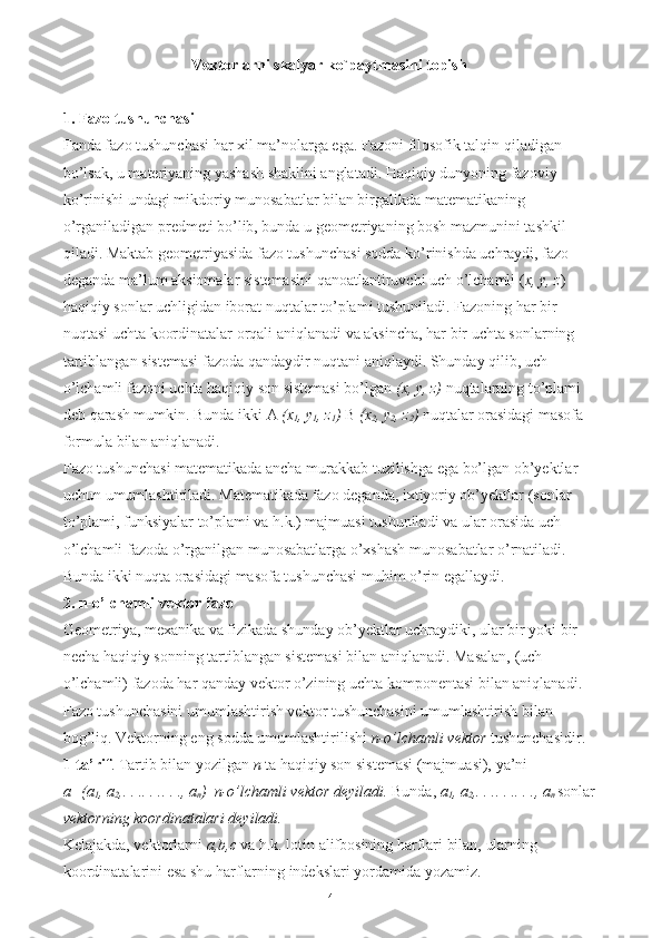 Vektorlarni skalyar ko`paytmasini topish
1. Fazo tushunchasi  
Fanda fazo tushunchasi har xil ma’nolarga ega. Fazoni filosofik talqin qiladigan 
bo’lsak, u materiyaning yashash shaklini anglatadi. Haqiqiy dunyoning fazoviy 
ko’rinishi undagi mikdoriy munosabatlar bilan birgalikda matematikaning 
o’rganiladigan predmeti bo’lib, bunda u geometriyaning bosh mazmunini tashkil 
qiladi. Maktab geometriyasida fazo tushunchasi sodda ko’rinishda uchraydi, fazo 
deganda ma’lum aksiomalar sistemasini qanoatlantiruvchi uch o’lchamli ( x, y, z ) 
haqiqiy sonlar uchligidan iborat nuqtalar to’plami tushuniladi. Fazoning har bir 
nuqtasi uchta koordinatalar orqali aniqlanadi va aksincha, har bir uchta sonlarning 
tartiblangan sistemasi fazoda qandaydir nuqtani aniqlaydi. Shunday qilib, uch 
o’lchamli fazoni uchta haqiqiy son sistemasi bo’lgan  (x, y, z)  nuqtalarning to’plami 
deb qarash mumkin. Bunda ikki A  (x
1 , y
1 , z
1 )  B  (x
2 , y
2 , z
2 )  nuqtalar orasidagi masofa 
formula bilan aniqlanadi. 
Fazo tushunchasi matematikada ancha murakkab tuzilishga ega bo’lgan ob’yektlar 
uchun umumlashtiriladi. Matematikada fazo deganda, ixtiyoriy ob’yektlar (sonlar 
to’plami, funksiyalar to’plami va h.k.) majmuasi tushuniladi va ular orasida uch 
o’lchamli fazoda o’rganilgan munosabatlarga o’xshash munosabatlar o’rnatiladi. 
Bunda ikki nuqta orasidagi masofa tushunchasi muhim o’rin egallaydi. 
2. n-o’lchamli vektor fazo  
Geometriya, mexanika va fizikada shunday ob’yektlar uchraydiki, ular bir yoki bir 
necha haqiqiy sonning tartiblangan sistemasi bilan aniqlanadi. Masalan, (uch 
o’lchamli) fazoda har qanday vektor o’zining uchta komponentasi bilan aniqlanadi. 
Fazo tushunchasini umumlashtirish vektor tushunchasini umumlashtirish bilan 
bog’liq. Vektorning eng sodda umumlashtirilishi  n-o’lchamli vektor  tushunchasidir. 
1-ta’rif . Tartib bilan yozilgan  n  ta haqiqiy son sistemasi (majmuasi), ya’ni 
a=(a
1 , a
2 ,. . .. . .. . ., a
n )    n-o’lchamli vektor deyiladi.  Bunda,  a
1 , a
2 ,. . .. . .. . ., a
n  sonlar 
vektorning koordinatalari deyiladi. 
Kelajakda, vektorlarni  a,b,c  va h.k. lotin alifbosining harflari bilan, ularning 
koordinatalarini esa shu harflarning indekslari yordamida yozamiz. 
4 