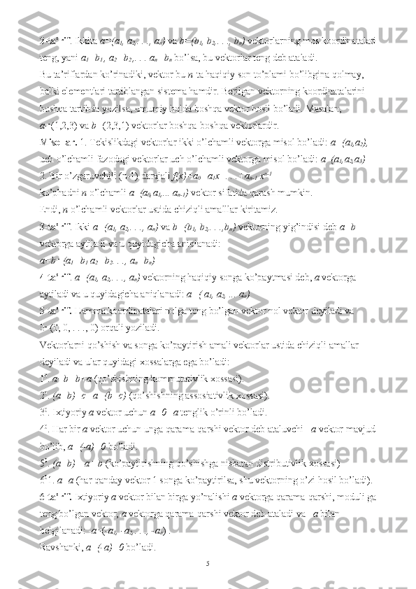 2-ta’rif . Ikkita  a=(a
1 , a
2 ,. . ., a
n )  va  b=(b
1 , b
2 ,. . ., b
n )  vektorlarning mos koordinatalari
teng, yani  a
1 =b
1  , a
2 =b
2  ,. . . a
n =b
n   bo’lsa, bu vektorlar teng deb ataladi. 
Bu ta’riflardan ko’rinadiki, vektor bu  n -ta haqiqiy son to’plami bo’libgina qolmay, 
balki elementlari tartiblangan sistema hamdir. Berilgan vektorning koordinatalarini 
boshqa tartibda yozilsa, umumiy holda boshqa vektor hosil bo’ladi. Masalan, 
a= (1,2,3) va  b= (2,3,1) vektorlar boshqa-boshqa vektorlardir. 
Misollar.  1. Tekislikdagi vektorlar ikki o’lchamli vektorga misol bo’ladi:  a=(a
1 ,a
2 ), 
uch o’lchamli fazodagi vektorlar uch o’lchamli vektorga misol bo’ladi:  a = (a
1 ,a
2 ,a
3 )  
2. Bir o’zgaruvchili (n-1) darajali  f(x)=a
0 +a
1 x+. . .+a
n-1  x n-1
 
ko’phadni  n  o’lchamli  a = (a
0 ,a
1 ,... a
n-1 )  vektor sifatida qarash mumkin. 
Endi,  n  o’lchamli vektorlar ustida chiziqli amalllar kiritamiz. 
3-ta’rif . Ikki  a=(a
1 , a
2 ,. . ., a
n )  va  b=(b
1 , b
2 ,. . .,b
n )  vektorning yig’indisi deb  a+b  
vektorga aytiladi va u quyidagicha aniqlanadi: 
a+b=(a
1 +b
1  a
2 +b
2 . . ., a
n +b
n )  
4-ta’rif .  a=(a
1 , a
2 ,. . ., a
n )  vektorning haqiqiy songa ko’paytmasi deb,  a  vektorga 
aytiladi va u quyidagicha aniqlanadi:  a=(   a
1 , a
2 , ... a
n )  
5-ta’rif.  Hamma koordinatalari nolga teng bo’lgan vektor nol vektor deyiladi va 
0=(0, 0, . . ., 0) orqali yoziladi. 
Vektorlarni qo’shish va songa ko’paytirish amali vektorlar ustida chiziqli amallar 
deyiladi va ular quyidagi xossalarga ega bo’ladi: 
1 0
.  a+b=b+a  (qo’shishning kommutativlik xossasi). 
2 0
.  (a+b)+c=a+(b+c)  (qo’shishning assosiativlik xossasi). 
3 0
. Ixtiyoriy  a  vektor uchun  a+0=a  tenglik o’rinli bo’ladi. 
4 0
. Har bir  a  vektor uchun unga qarama-qarshi vektor deb ataluvchi  –a  vektor mavjud
bo’lib,  a+(-a)=0  bo’ladi. 
5 0
.  (a+b)= a+ b  (ko’paytirishning qo’shishga nisbatan distributivlik xossasi) 
6 0
1.  a=a  (har qanday vektor 1 songa ko’paytirilsa, shu vektorning o’zi hosil bo’ladi). 
6-ta’rif.  Ixtiyoriy  a  vektor bilan birga yo’nalishi  a  vektorga qarama-qarshi, moduli ga
teng bo’lgan vektor,  a  vektorga qarama-qarshi vektor deb ataladi va – a  bilan 
belgilanadi: - a =( -a
1 , -a
2 ,. . ., -a
n ) . 
Ravshanki,  a+(-a)=0  bo’ladi. 
5 