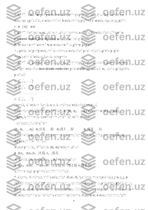 7-ta’rif . Ikkita ixtiyoriy  a  va  b  vektorlarning ayirmasi deb, shunday uchinchi  c  
vektorga aytiladiki,  c  vektor bilan  b  vektorning yig’indisi  a  vektorga teng, ya’ni: 
c=a+(-b)= a-b.  
8-ta’rif . Berilgan  n  natural son uchun hamma  n  o’lchamli vektorlar to’plami  n 
o’lchamli vektor fazo deyiladi  va R n
 bilan beligilanadi. 
3. Vektorlarni koordinata vektorlari buyicha yoyish  
Bu yerda ixtiyoriy vektorni koordinata vektorlari yoki ortlar buyicha yoyish 
masalasini R n 
vektor fazoda qaraymiz. 
1-ta’rif . R n
 fazodagi koordinatalaridan biri birga qolgan koordinatalari nolga teng 
bo’lgan vektorlar  koordinata vektorlari  yoki  ortlar  deb ataladi va ular quyidagicha 
yoziladi: 
e
1 =(1,0,. . ..0) 
e
2 =(0,1,. . ..0) 
. . .. . .. . .. . .. . .. 
e
n =(0,0,. . ..1) 
Demak, R n
 vektor fazoda  n  ta koordinata vektorlari mavjud. 
Vektorlar ustida amallar ta’rifidan,  a=(a
1 , a
2 ,. . ., a
n )  vektorni  a=a
1 e
1 ,+a
2 e
2 , + .  .
+a
n ye
n   ko’rinishda tasvirlash mumkinligi kelib chiqadi. 
Haqiqatan, bu tenglikni 
(a
1 , a
2 ,. . ., a
n )=a
1  (1,0,. . ..0)+ a
2  (0,1. . ..0)+. . .+ a
n  (0,0,. . ..1)  
ko’rinishda yozib olib o’ng tomondagi amallarni bajarsak, o’ng tomonda  (a
1 , a
2 ,. . ., 
a
n ) vektor hosil bo’ladi. 
Xususiy holda, R 2 
fazoda  (a
1 , a
2 )  vektor uchun 
a = a
1 e
1 ,+a
2 e
2  (e
1 =(1,0), e
2 =(0,1).  
R 3
 fazoda esa  a=(a
1 , a
2 ,. . ., a
3 )  vektor uchun 
a=a
1 e
1 ,+a
2 e
2 ,. . .+a
3 e
3  (e
1 =(1,0,0), e
2 =(0,1,0), e
3 (0,0,1))
 
ko’rinishdagi yoyilmalar o’rinli bo’ladi. 
*Eslatma. Kordinata birlik vektorlari  R
2   va  R
3   fazolarda mos ravishda  i, j  va  i, j, k  
harflar orqali belgilash qabul qilingan. Ular orqali  a  vektori quyidagicha yoziladi: bu 
yerda  a
x , a
y , a
2  lar  a  vektorning koordinata o’qlaridagi proyksiyalari. Endi  R
3  fazoda 
va vektorlarning kolleniarlik shartini keltiramiz. Agar  a  va  b  vektorlar bir to’g’ri 
6 