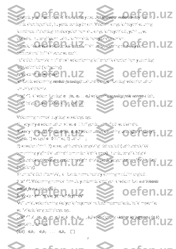 chiziqda yoki o’zaro parallel chiziqlarda yotsa ular  kolleniar vektorlar  deyiladi. Bu 
holda shart bajariladi, bu yerda qandaydir son. Vektorni songa ko’paytirilsa uning 
koordinata o’qlaridagi proektsiyalari ham shu songa ko’paytiriladi, ya’ni , , va 
aksincha. Bu tengliklarni ushbu ko’rinishda ham yozish mumkin. 
Demak, ikki  a  va  b  vektorlar kolleniar bo’lishi uchun ularning proektsiyalari 
proportsional bo’lishi zarur va etarli. 
Ta’kidlab o’tamizki n-o’lchovli vektorlarning kolleniarlik shartlari ham yuqoridagi 
kabi keltiriladi (ko’rsating). 
4. Vektorning normasi 
R 3
 fazoda vektorning  moduli (uzunligi)  tushunchasini R n
 fazodagi vektorlar uchun 
umumlashtiramiz. 
1-ta’rif.  R n
 vektor fazodagi  a= (a
1 , a
2 . . . a
n )  vektorning  uzunligi yoki normasi  deb, 
bilan belgilanuvchi ushbu songa aytiladi: 
= 
Vektorning normasi quyidagi xossalarga ega: 
1 0
. Ixtiyoriy  a  vektor uchun >0 va  a =0 bo’lganda, =0 bo’ladi va aksincha. 
Xususiy holda, R 3
 fazoda  a=(a
1,  a
2,  a
3 ) vektor uchun son uning uzunligini ifodalaydi. 
Bunda 1) va agar  a=0  bo’lsa; 2) uchun = ; 
3) xossalar o’rinli. 3) xossa uchburchak tengsizligi deb ataladi (uchburchak ikki 
tomonining yig’indisi uchinchi tomondan kichik emas). Bunda, tenglik belgisi 
uchburchak uchlaridagi nuqtalar bir to’g’ri chiziq ustida yotgandagina o’rinli bo’ladi 
(isbotlang). 
Shuni ta’kidlab o’tamizki, R 1
 fazoda norma haqiqiy sonning modulini angladi. 
2-ta’rif.  Vektorning normasi formula yordamida kiritilgan R n 
vektor fazo  n-o’lchamli
evklid fazosi  deb ataladi. 
5. Vektorlarning skalyar ko’paytmasi  
Ma’lumki, vektorlarning skalyar ko’paytmasi nafaqat matematikada, balki mexanika 
va fizikada keng tatbiqlarga ega. 
1-ta’rif . A=(a
1 , a
2 ,. . ., a
n )  va  b=(b
1 , b
2 ,. . .,b
n )  vektorlarning  skalyar ko’paytmasi  ( a,b )
deb ushbu formula 
( a,b )=  a
1 b
1  + a
2 b
2  +. . .+ a
n b
n  =  (1) 
7 