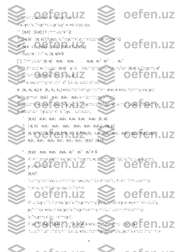 bilan aniqlanuvchi songa aytiladi. 
Skalyar ko’paytma quyidagi xossalarga ega. 
1 0
. ( a,b )= ( b , a ) (Kommutativlik). 
2 0
. (  a,b)= (a, b)  (Songa ko’paytirishga nisbatan assosiativlik). 
3 0
. (a,b+c)= (a,b)+ (a, c) (Dis tributivlik). 
4 0
. Agar  a  0 bo’lsa  (a, a)>0.  
(1) formuladan  (a, a)= a
1 a
1  + a
2 a
2  +. . .+ a
n a
n =a
1 2
+a
2 2
 +...+a
n 2
 
kelib chiqadi va bundan  (a,a)=  yoki = ekanligini topamiz. Ba’zan  (a,a)  ko’paytma  a 2
 
bilan ham belgilanadi. Bu holda  a 2
= . 
1 0
-4 0
 xossalarning isbotini R 3
 fazoda qarab chiqamiz: 
a=(a
1 , a
2 , a
3 ) b=(b
1 , b
2 , b
3 )  vektorlar berilgan bo’lsin.  a  va  b  vektorlarning skalyar 
ko’paytmasi   (a , b)= a
1 b
1 +a
2 b
2  +a
3 b
3  sondan iborat bo’ladi. 
Xossalarni isbotlash uchun skalyar ko’paytma ta’rifidan va sonlar ustida amallarning 
xossalaridan foydalanish kifoya.  Haqiqatan, 
1. (a,b)= a
1 b
1 +a
2 b
2  +a
3 b
3 =b
1 a
1 +b
2 a
2  +b
3 a
3 =(b, a).  
2. ( a, b)= a
1 b
1 + a
2 b
2 + a
3 b
3 = (a
1 b
1 +a
2 b
2 +a
3 b
3 )= (a, b).  
3. (a, b+c)= a
1  (b
1 +c
1 )+a
2  (b
2 +c
2 )+a
3 (b
3 +c
3 )= a
1 b
1 +a
1 c
1 +a
2 b
2 +a
2 c
2 +a
3 b
3 +a
3 c
3 = 
a
1 b
1 +a
2 b
2 + a
3 b
3 +a
1 c
1 +a
2 c
2 +a
3 c
3 =(a,b)+(a,c).  
4. (a , a)= a
1 a
1 +a
2 a
2  +a
3 a
3 =a
1 2
+ a
2 2
 +a
3 2 
> 0.  
Koshi tengsizligini skalyar ko’paytma va norma ta’rifiga ko’ra quyidagicha 
yozish mumkin: 
(a,b) 2
 . 
Buning har ikkala tomonidan kvadrat ildiz chiqarib, Koshi formulasining 
boshqa ko’rinishiga ega bo’lamiz: 
. 
Shunday qilib biz skalyar ko’paytmaning yana bir asosiy xossasini isbotladik, 
ya’ni ikki vektor skalyar ko’paytmasining moduli ular normalarining 
ko’paytmasidan oshmaydi. 
2-ta’rif .  Agar ( a,b)= 0 bo’lsa  a  va  b  vektorlar ortogonal deyiladi. 
Bu ta’rif uch o’lchamli fazoda vektorlarning perpendikulyarlik sharti bilan mos
8 