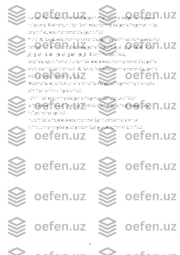 tushadi. Yani vektorlar perpendikulyar bo’lsa ularning skalyar ko’paytmasi 
nolga teng. Aksincha, noldan farqli vektorlarning skalyar ko’paytmasi nolga 
teng bo’lsa, vektorlar perpendikulyar bo’ladi. 
*Endi  R
3  fazoda vektorlarning perpendikulyarlik shartini keltiramiz. vektorlar 
berilgan bo’lsin. Ularni o’zaro skalyar ko’paytirib  (i, i)=(j, j)=(k, k)=1, (i, 
j)=(j, i)= (i, k)= (k, i)=(j,k) =(k, j)=0  larni hisobga olsak, 
tenglikka ega bo’lamiz. Bundan ikki  a  va  b  vektorlarning perpendikulyarlik 
sharti ekanligi kelib chiqadi.  R
n  fazoda ham vektorlarning perpendikulyarlik 
sharti shunga o’xshash bo’ladi .
Matematika va tabiatshunoslik fanlarida skalyar ko’paytmaning boshqacha 
ta’rifidan ko’proq foydalaniladi. 
Ta’rif. Ikki vektorning skalyar ko’paytmasi deb ular uzunliklari 
ko’paytmasining ular orasidagi burchak kosinusiga ko’paytmasiga teng 
bo’lgan songa aytiladi: 
Bu ta’rifga ko’ra  a  va  b  vektorlar orasidagi burchakning kosinusi 
bo’lib, uning proyeksiyalar yordamidagi yozuvi ko’rinishda bo’ladi. 
9 