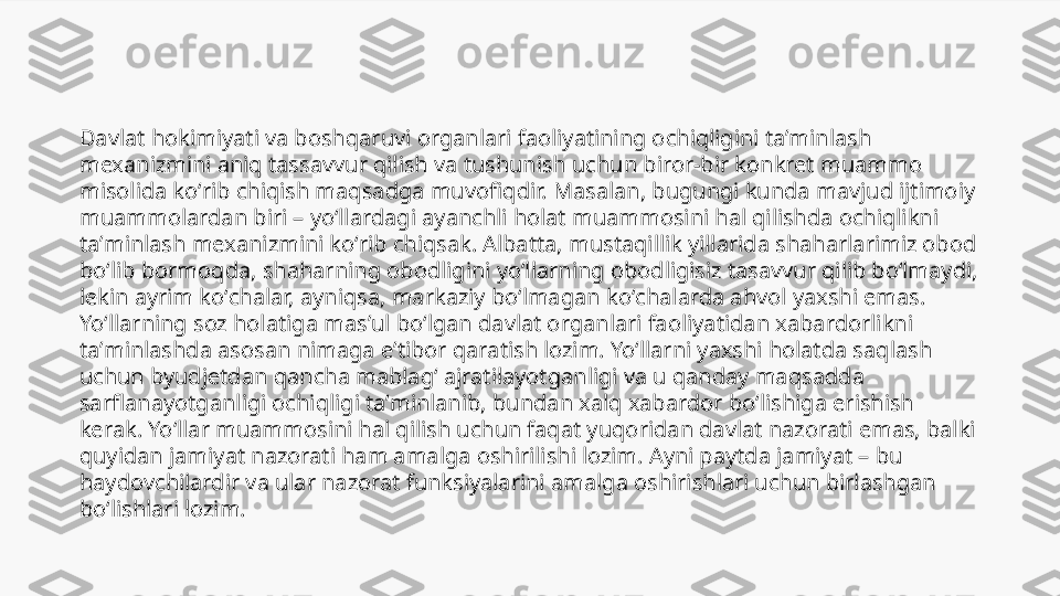 Davlat hokimiyati va boshqaruvi organlari faoliyatining ochiqligini taʼminlash 
mexanizmini aniq tassavvur qilish va tushunish uchun biror-bir konkret muammo 
misolida koʻrib chiqish maqsadga muvofiqdir. Masalan, bugungi kunda mavjud ijtimoiy 
muammolardan biri – yoʻllardagi ayanchli holat muammosini hal qilishda ochiqlikni 
taʼminlash mexanizmini koʻrib chiqsak. Albatta, mustaqillik yillarida shaharlarimiz obod 
boʻlib bormoqda, shaharning obodligini yoʻllarning obodligisiz tasavvur qilib boʻlmaydi, 
lekin ayrim koʻchalar, ayniqsa, markaziy boʻlmagan koʻchalarda ahvol yaxshi emas. 
Yoʻllarning soz holatiga masʼul boʻlgan davlat organlari faoliyatidan xabardorlikni 
taʼminlashda asosan nimaga eʼtibor qaratish lozim. Yoʻllarni yaxshi holatda saqlash 
uchun byudjetdan qancha mablagʻ ajratilayotganligi va u qanday maqsadda 
sarflanayotganligi ochiqligi taʼminlanib, bundan xalq xabardor boʻlishiga erishish 
kerak. Yoʻllar muammosini hal qilish uchun faqat yuqoridan davlat nazorati emas, balki 
quyidan jamiyat nazorati ham amalga oshirilishi lozim. Ayni paytda jamiyat – bu 
haydovchilardir va ular nazorat funksiyalarini amalga oshirishlari uchun birlashgan 
boʻlishlari lozim. 