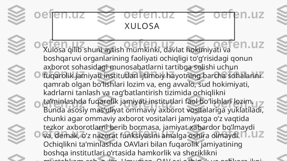 X U LO S A  
Xulosa qilib shuni aytish mumkinki, davlat hokimiyati va 
boshqaruvi organlarining faoliyati ochiqligi toʻgʻrisidagi qonun 
axborot sohasidagi munosabatlarni tartibga solishi uchun 
fuqarolik jamiyati institutlari ijtimoiy hayotning barcha sohalarini 
qamrab olgan boʻlishlari lozim va, eng avvalo, sud hokimiyati, 
kadrlarni tanlash va ragʻbatlantirish tizimida ochiqlikni 
taʼminlashda fuqarolik jamiyati institutlari faol boʻlishlari lozim. 
Bunda asosiy masʼuliyat ommaviy axborot vositalariga yuklatiladi, 
chunki agar ommaviy axborot vositalari jamiyatga oʻz vaqtida 
tezkor axborotlarni berib bormasa, jamiyat xabardor boʻlmaydi 
va, demak, oʻz nazorat funksiyasini amalga oshira olmaydi. 
Ochiqlikni taʼminlashda OAVlari bilan fuqarolik jamiyatining 
boshqa institutlari oʻrtasida hamkorlik va sheriklikni 
mustahkamlash lozim. Umuman, OAVlari ochiqlik va oshkoralikni 
taʼminlamasalar, demokratiya namoyon boʻlmaydi. 