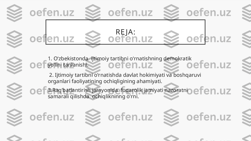 R E J A :
1. Oʻzbekistonda  ijtimoiy tartibni oʻrnatishning demokratik 
yoʻlini tanlanishi.
  2. Ijtimoiy tartibni oʻrnatishda davlat hokimiyati va boshqaruvi 
organlari faoliyatining ochiqligining ahamiyati.
3.Ragʻbatlantirish jarayonida  fuqarolik jamiyati nazoratni 
samarali qilishda  ochiqlikninng oʻrni. 