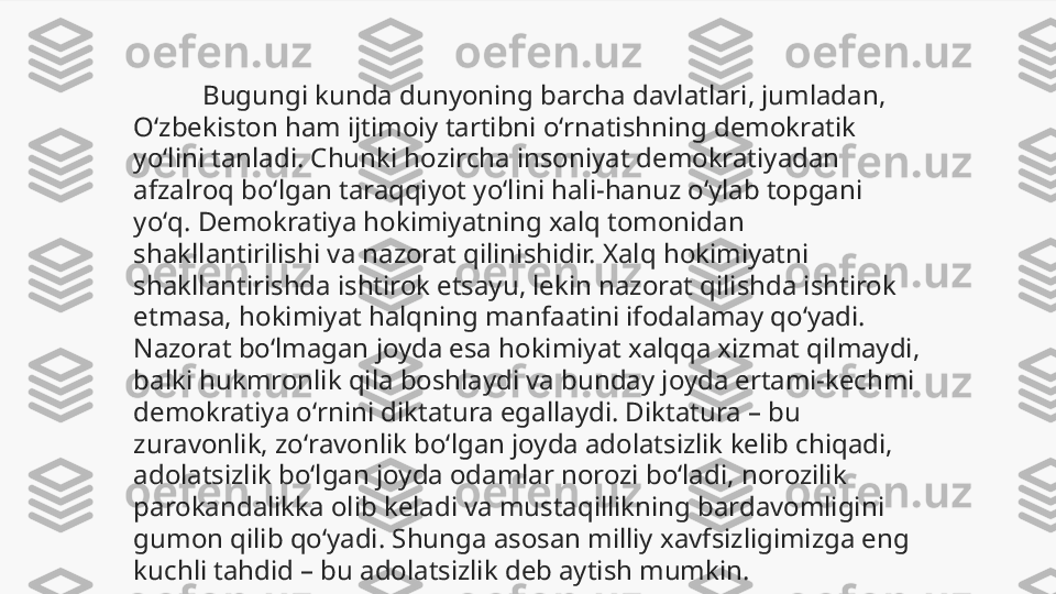            Bugungi kunda dunyoning barcha davlatlari, jumladan, 
Oʻzbekiston ham ijtimoiy tartibni oʻrnatishning demokratik 
yoʻlini tanladi. Chunki hozircha insoniyat demokratiyadan 
afzalroq boʻlgan taraqqiyot yoʻlini hali-hanuz oʻylab topgani 
yoʻq. Demokratiya hokimiyatning xalq tomonidan 
shakllantirilishi va nazorat qilinishidir. Xalq hokimiyatni 
shakllantirishda ishtirok etsayu, lekin nazorat qilishda ishtirok 
etmasa, hokimiyat halqning manfaatini ifodalamay qoʻyadi. 
Nazorat boʻlmagan joyda esa hokimiyat xalqqa xizmat qilmaydi, 
balki hukmronlik qila boshlaydi va bunday joyda ertami-kechmi 
demokratiya oʻrnini diktatura egallaydi. Diktatura – bu 
zuravonlik, zoʻravonlik boʻlgan joyda adolatsizlik kelib chiqadi, 
adolatsizlik boʻlgan joyda odamlar norozi boʻladi, norozilik 
parokandalikka olib keladi va mustaqillikning bardavomligini 
gumon qilib qoʻyadi. Shunga asosan milliy xavfsizligimizga eng 
kuchli tahdid – bu adolatsizlik deb aytish mumkin. 