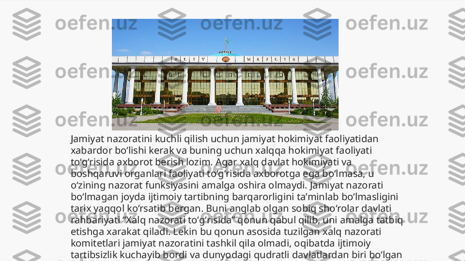 Jamiyat nazoratini kuchli qilish uchun jamiyat hokimiyat faoliyatidan 
xabardor boʻlishi kerak va buning uchun xalqqa hokimiyat faoliyati 
toʻgʻrisida axborot berish lozim. Agar xalq davlat hokimiyati va 
boshqaruvi organlari faoliyati toʻgʻrisida axborotga ega boʻlmasa, u 
oʻzining nazorat funksiyasini amalga oshira olmaydi. Jamiyat nazorati 
boʻlmagan joyda ijtimoiy tartibning barqarorligini taʼminlab boʻlmasligini 
tarix yaqqol koʻrsatib bergan. Buni anglab olgan sobiq shoʻrolar davlati 
rahbariyati “Xalq nazorati toʻgʻrisida” qonun qabul qilib, uni amalga tatbiq 
etishga xarakat qiladi. Lekin bu qonun asosida tuzilgan xalq nazorati 
komitetlari jamiyat nazoratini tashkil qila olmadi, oqibatda ijtimoiy 
tartibsizlik kuchayib bordi va dunyodagi qudratli davlatlardan biri boʻlgan 
shoʻrolar davlati barham topdi. 