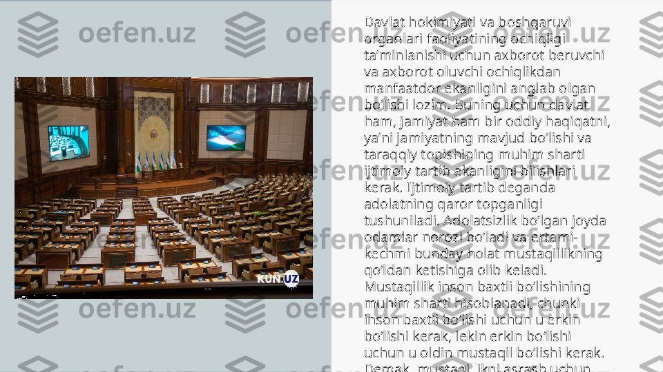 Davlat hokimiyati va boshqaruvi 
organlari faoliyatining ochiqligi 
taʼminlanishi uchun axborot beruvchi 
va axborot oluvchi ochiqlikdan 
manfaatdor ekanligini anglab olgan 
boʻlishi lozim. Buning uchun davlat 
ham, jamiyat ham bir oddiy haqiqatni, 
yaʼni jamiyatning mavjud boʻlishi va 
taraqqiy topishining muhim sharti 
ijtimoiy tartib ekanligini bilishlari 
kerak. Ijtimoiy tartib deganda 
adolatning qaror topganligi 
tushuniladi. Adolatsizlik boʻlgan joyda 
odamlar norozi boʻladi va ertami-
kechmi bunday holat mustaqillikning 
qoʻldan ketishiga olib keladi. 
Mustaqillik inson baxtli boʻlishining 
muhim sharti hisoblanadi, chunki 
inson baxtli boʻlishi uchun u erkin 
boʻlishi kerak, lekin erkin boʻlishi 
uchun u oldin mustaqil boʻlishi kerak. 
Demak, mustaqillikni asrash uchun 
ijtimoiy tartib oʻrnatilgan va adolat 
qaror topgan boʻlishi kerak. 