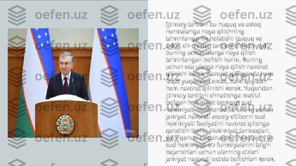 Ijtimoiy tartib – bu huquq va axloq 
normalariga rioya qilishning 
taʼminlanganlik holatidir. Huquq va 
axloq oʻz-oʻzidan tartibni oʻrnatmaydi, 
buning uchun ularga rioya qilish 
taʼminlangan boʻlishi lozim. Buning 
uchun esa ularga rioya qilish nazorat 
qilinishi kerak, nazorat qilinganda ham 
faqat yuqoridan emas, balki quyidan 
ham nazorat qilinishi kerak. Yuqoridan 
ijtimoiy tartibni oʻrnatishga masʼul 
boʻlgan hokimiyat tarmogʻi sud 
hokimiyati hisoblanadi, shuning uchun 
jamiyat nazorati asosiy eʼtiborni sud 
hokimiyati faoliyatini nazorat qilishga 
qaratishi lozim. Hokimiyat tarmoqlari, 
yaʼni qonun chiqaruvchi, ijro etuvchi va 
sud hokimiyati oʻz funksiyalarini toʻgʻri 
bajarishlari uchun ularning oʻzlari 
jamiyat nazorati ostida boʻlishlari kerak. 