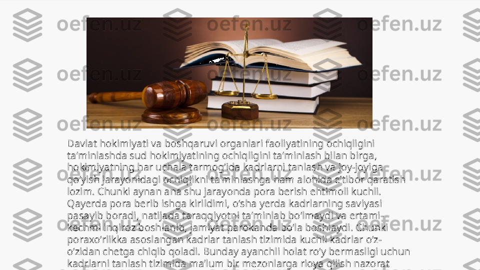 Davlat hokimiyati va boshqaruvi organlari faoliyatining ochiqligini 
taʼminlashda sud hokimiyatining ochiqligini taʼminlash bilan birga, 
hokimiyatning har uchala tarmogʻida kadrlarni tanlash va joy-joyiga 
qoʻyish jarayonidagi ochiqlikni taʼminlashga ham alohida eʼtibor qaratish 
lozim. Chunki aynan ana shu jarayonda pora berish ehtimoli kuchli. 
Qayerda pora berib ishga kirildimi, oʻsha yerda kadrlarning saviyasi 
pasayib boradi, natijada taraqqiyotni taʼminlab boʻlmaydi va ertami-
kechmi inqiroz boshlanib, jamiyat parokanda boʻla boshlaydi. Chunki 
poraxoʻrlikka asoslangan kadrlar tanlash tizimida kuchli kadrlar oʻz-
oʻzidan chetga chiqib qoladi. Bunday ayanchli holat roʻy bermasligi uchun 
kadrlarni tanlash tizimida maʼlum bir mezonlarga rioya qilish nazorat 
ostiga olinishi lozim. 