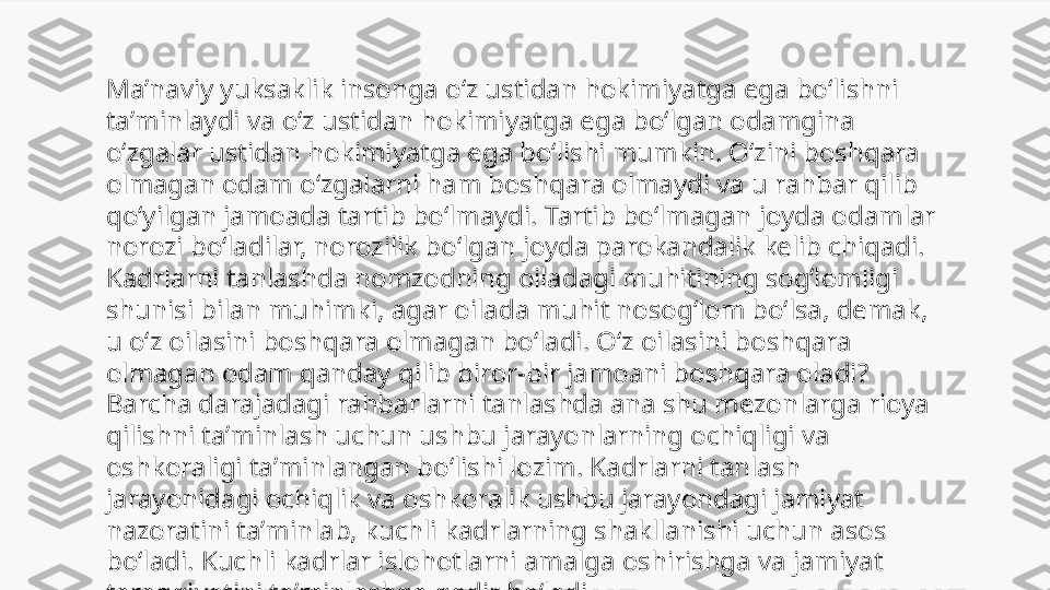 Maʼnaviy yuksaklik insonga oʻz ustidan hokimiyatga ega boʻlishni 
taʼminlaydi va oʻz ustidan hokimiyatga ega boʻlgan odamgina 
oʻzgalar ustidan hokimiyatga ega boʻlishi mumkin. Oʻzini boshqara 
olmagan odam oʻzgalarni ham boshqara olmaydi va u rahbar qilib 
qoʻyilgan jamoada tartib boʻlmaydi. Tartib boʻlmagan joyda odamlar 
norozi boʻladilar, norozilik boʻlgan joyda parokandalik kelib chiqadi. 
Kadrlarni tanlashda nomzodning oiladagi muhitining sogʻlomligi 
shunisi bilan muhimki, agar oilada muhit nosogʻlom boʻlsa, demak, 
u oʻz oilasini boshqara olmagan boʻladi. Oʻz oilasini boshqara 
olmagan odam qanday qilib biror-bir jamoani boshqara oladi? 
Barcha darajadagi rahbarlarni tanlashda ana shu mezonlarga rioya 
qilishni taʼminlash uchun ushbu jarayonlarning ochiqligi va 
oshkoraligi taʼminlangan boʻlishi lozim. Kadrlarni tanlash 
jarayonidagi ochiqlik va oshkoralik ushbu jarayondagi jamiyat 
nazoratini taʼminlab, kuchli kadrlarning shakllanishi uchun asos 
boʻladi. Kuchli kadrlar islohotlarni amalga oshirishga va jamiyat 
taraqqiyotini taʼminlashga qodir boʻladi. 