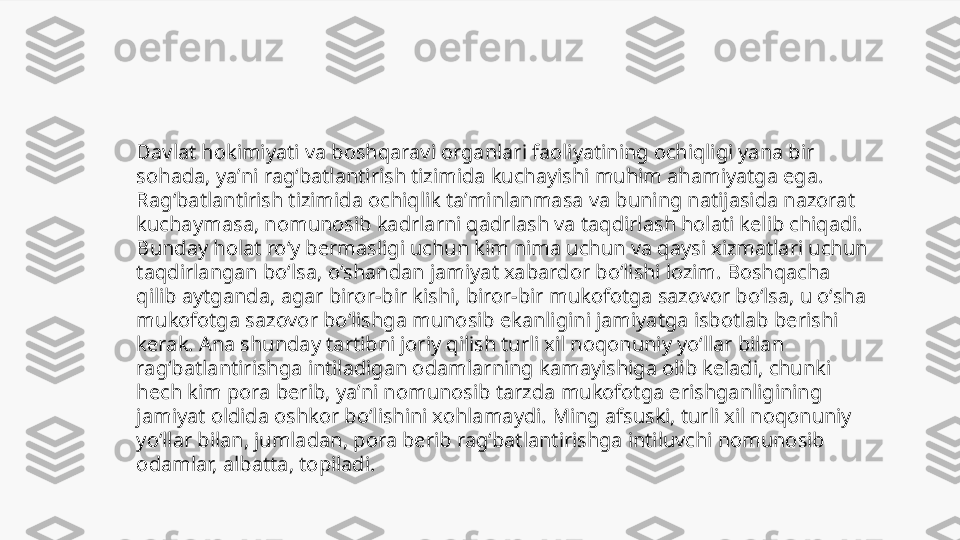 Davlat hokimiyati va boshqaravi organlari faoliyatining ochiqligi yana bir 
sohada, yaʼni ragʻbatlantirish tizimida kuchayishi muhim ahamiyatga ega. 
Ragʻbatlantirish tizimida ochiqlik taʼminlanmasa va buning natijasida nazorat 
kuchaymasa, nomunosib kadrlarni qadrlash va taqdirlash holati kelib chiqadi. 
Bunday holat roʻy bermasligi uchun kim nima uchun va qaysi xizmatlari uchun 
taqdirlangan boʻlsa, oʻshandan jamiyat xabardor boʻlishi lozim. Boshqacha 
qilib aytganda, agar biror-bir kishi, biror-bir mukofotga sazovor boʻlsa, u oʻsha 
mukofotga sazovor boʻlishga munosib ekanligini jamiyatga isbotlab berishi 
kerak. Ana shunday tartibni joriy qilish turli xil noqonuniy yoʻllar bilan 
ragʻbatlantirishga intiladigan odamlarning kamayishiga olib keladi, chunki 
hech kim pora berib, yaʼni nomunosib tarzda mukofotga erishganligining 
jamiyat oldida oshkor boʻlishini xohlamaydi. Ming afsuski, turli xil noqonuniy 
yoʻllar bilan, jumladan, pora berib ragʻbatlantirishga intiluvchi nomunosib 
odamlar, albatta, topiladi. 