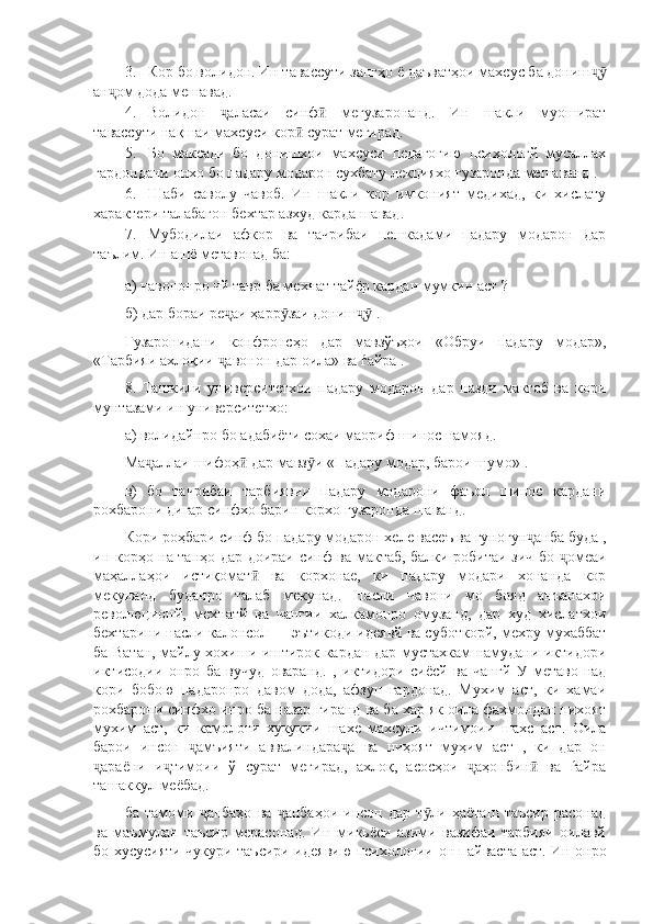 3. Кор бо волидон. Ин тавассути зангҳо ё даъватҳои махсус ба донишҷӯ
ан ом дода мешавад.	
ҷ
4. Волидон   аласаи   синф   мегузаронанд.   Ин   шакли   муошират	
ҷ ӣ
тавассути нақшаи махсуси кор  сурат мегирад.	
ӣ
5. Бо   максади   бо   донишхои   махсуси   педагогию   психологй   мусаллах
гардондани онхо бо падару модарон сухбату лекцияхо гузаронда мешаванд .
6. Шаби   саволу   чавоб.   Ин   шакли   кор   имконият   медихад,   ки   хислату
характери талабагон бехтар азхуд карда шавад.
7. Мубодилаи   афкор   ва   тачрибаи   пешкадами   падару   модарон   дар
таълим. Ин ашё метавонад ба:
а) чавононро чй тавр ба мехнат тайёр кардан мумкин аст ?
б) дар бораи ре аи ҳарр заи дониш  .	
ҷ ӯ ҷӯ
Гузаронидани   конфронсҳо   дар   мавзўъҳои   «Обруи   падару   модар»,
«Тарбияи ахлоқии  авонон дар оила» ва ѓайра .
ҷ
8.   Ташкили   университетхои   падару   модарон   дар   назди   мактаб   ва   кори
мунтазами ин университетхо:
а) волидайнро бо адабиёти сохаи маориф шинос намояд.
Ма аллаи шифоҳ  дар мавз и «Падару модар, барои шумо» .	
ҷ ӣ ӯ
в)   бо   тачрибаи   тарбиявии   падару   модарони   фаъол   шинос   кардани
рохбарони дигар синфхо барин корхо гузаронда шаванд.
Кори роҳбари синф бо падару модарон хеле васеъ ва гуногун анба буда ,	
ҷ
ин корҳо на танҳо дар доираи синф ва мактаб, балки робитаи зич бо  омеаи	
ҷ
маҳаллаҳои   истиқомат   ва   корхонае,   ки   падару   модари   хонанда   кор	
ӣ
мекунанд   буданро   талаб   мекунад.   Насли   чавони   мо   бояд   анъанахои
революционй,   мехнатй   ва   чангии   халкамонро   омузанд,   дар   худ   хислатхои
бехтарини насли калонсол — эътикоди идеявй ва суботкорй, мехру мухаббат
ба Ватан, майлу хохиши иштирок кардан дар мустахкам намудани иктидори
иктисодии   онро   ба   вучуд   оваранд.   ,   иктидори   сиёсй   ва   чангй   У   метаво-над
кори   бобою   падаронро   давом   дода,   афзун   гардонад.   Мухим   аст,   ки   хамаи
рохбарони синфхо инро ба назар гиранд ва ба хар як оила фахмондан нихоят
мухим   аст,   ки   камолоти   хукукии   шахе   махсули   ичтимоии   шахс   аст.   Оила
барои   инсон   амъияти   аввалиндара а   ва   ниҳоят   муҳим   аст   ,   ки   дар   он	
ҷ ҷ
араёни   и тимоии   ў   сурат   мегирад,   ахлоқ,   асосҳои   аҳонбин   ва   ѓайра	
ҷ ҷ ҷ ӣ
ташаккул меёбад.
ба   тамоми   анбаҳо   ва   анбаҳои   инсон   дар   т ли   ҳаёташ   таъсир   расонад	
ҷ ҷ ӯ
ва   маъмулан   таъсир   мерасонад.   Ин   микьёси   азими   вазифаи   тарбияи   оилавй
бо хусусияти чукури таъсири идеявию психологии   он пайваста аст. Ин онро 