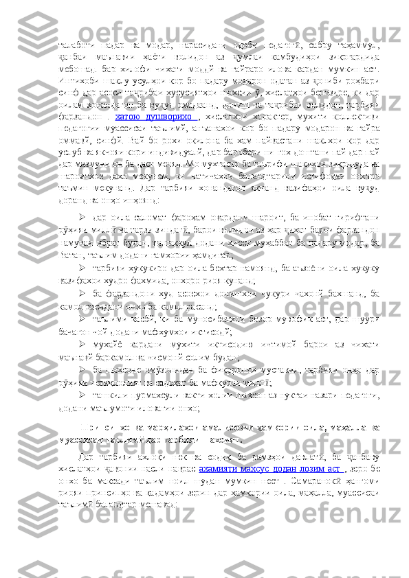 талаботи   падар   ва   модар,   нарасидани   одоби   педагог ,   сабру   таҳаммул,ӣ
анбаи   маънавии   ҳаёти   волидон   аз   умлаи   камбудиҳои   зикргардида	
ҷ ҷ
мебошад.   бар   хилофи   чихати   моддй   ва   гайраро   илова   кардан   мумкин   аст.
Интихоби  шаклу  усулҳои  кор  бо  падару   модарон  одатан  аз   ониби  роҳбари	
ҷ
синф дар асоси та рибаи хусусиятҳои шахсии  , хислатҳои беназире, ки дар	
ҷ ӯ
оилаи   хонандагон   ба   ву уд   омадаанд,   дониш   ва   та рибаи   волидон,   тарбияи	
ҷ ҷ
фарзандон   .   хатою   душворихо   ,   хислатхои   характер,   мухити   коллективи
педагогии   муассисаи   таълимй,   анъанахои   кор   бо   падару   модарон   ва   гайра
оммавй,   синфй.   Вай   бо   рохи   окилона   ба   хам   пайвастани   шаклхои   кор   дар
услуб ва якчояи кори индивидуалй, дар баробари ни-гох доштани пай дар пай
дар мазмуни он ба даст меояд. Мо мухтасар ба таърифи шаклхои зикршуда ва
шароитхое   дахл   мекунем,   ки   натичахои   баландтарини   истифодаи   онхоро
таъмин   мекунанд.   Дар   тарбияи   хонандагон   якчанд   вазифаҳои   оила   ву уд	
ҷ
доранд ва онҳо инҳоянд:
 дар   оила   саломат   фароҳам   овардани   шароит,   ба   инобат   гирифтани
р ҳияи милл  ва тарзи зиндаг , барои волидон аз ҳар  иҳат барои фарзандон	
ӯ ӣ ӣ ҷ
намунаи ибрат будан, ташаккул додани ҳисси муҳаббат ба падару модар, ба
Ватан, таълим додани ғамхории ҳамдигар;
 тарбияи хукукиро дар оила бехтар намоянд, ба аъзоёни оила хукуку
вазифахои худро фахмида, онхоро риоя кунанд;
 ба   фарзандони   худ   асосхои   донишхои   чукури   чахонй   бахшанд,   ба
камол расидани онхо ба камол расанд;
 таълими   касбй,   ки   ба   муносибатхои   бозор   мувофик   аст,   дар   шуури
бачагон чой додани мафхумхои иктисодй;
 мухайё   кардани   мухити   иктисодию   ичтимой   барои   аз   чихати
маънавй баркамол ва чисмонй солим будан;
 ба   шахсоне   ом зонидан   ба   фикрронии   мустақил,   тарбияи   онҳо   дар	
ӯ
р ҳияи истиқлолият ва садоқат ба мафкураи милл ;	
ӯ ӣ
 ташкили пурмахсули вакти холии шахсон аз нуктаи назари педагоги,
додани маълумоти иловагии онхо;
  Принсипҳо ва марҳилаҳои  амалисозии  ҳамкории   оила, маҳалла ва
муассисаи таълим  дар тарбияи шахсият.	
ӣ
Дар   тарбияи   ахлоқи   нек   ва   содиқ   ба   рамзҳои   давлат ,   ба   анбаву	
ӣ ҷ
хислатҳои  авонии насли наврас  	
ҷ ахамияти махсус додан лозим аст   , зеро бе
онхо   ба   максади   таълим   ноил   шудан   мумкин   нест   .   Самаранок   ҳангоми	
ӣ
риояи принсипҳо ва қадамҳои зерин дар ҳамкории оила, маҳалла, муассисаи
таълим	
ӣ   баландтар мешавад: 