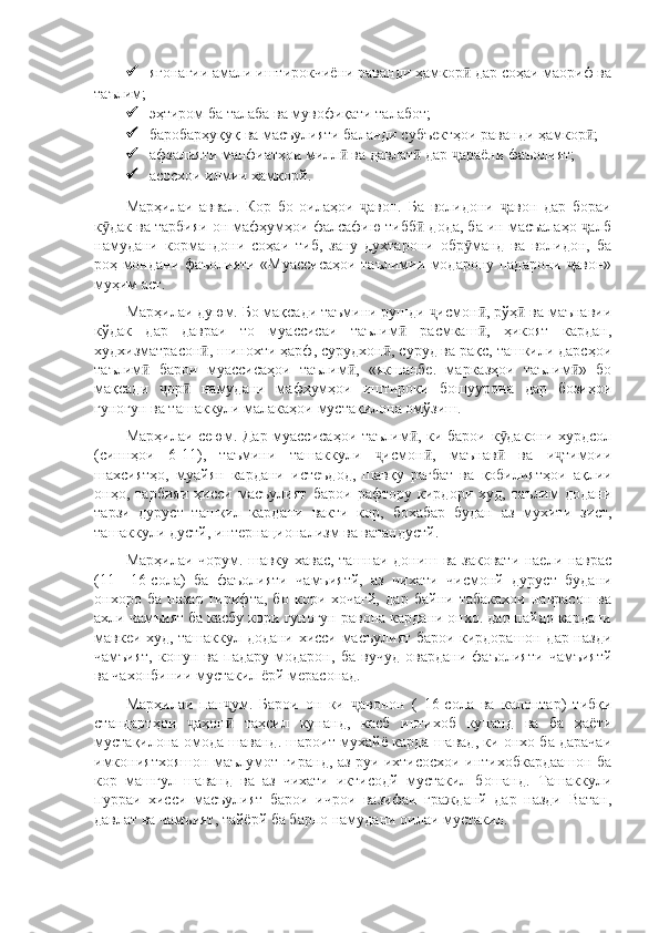  ягонагии амали иштирокчиёни раванди ҳамкор  дар соҳаи маориф ваӣ
таълим;
 эҳтиром ба талаба ва мувофиқати талабот;
 баробарҳуқуқ ва масъулияти баланди субъектҳои раванди ҳамкор ;	
ӣ
 афзалияти манфиатҳои милл  ва давлат  дар  араёни фаъолият;	
ӣ ӣ ҷ
 асосхои илмии хамкорй.
Марҳилаи   аввал.   Кор   бо   оилаҳои   авон.   Ба   волидони   авон   дар   бораи	
ҷ ҷ
к дак ва тарбияи он мафҳумҳои фалсафию тибб  дода, ба ин масъалаҳо  алб	
ӯ ӣ ҷ
намудани   кормандони   соҳаи   тиб,   зану   духтарони   обр манд   ва   волидон,   ба	
ӯ
роҳ мондани фаъолияти «Муассисаҳои таълимии модарону падарони  авон»	
ҷ
муҳим аст.
Марҳилаи дуюм. Бо мақсади таъмини рушди  исмон , рўҳ  ва маънавии	
ҷ ӣ ӣ
кўдак   дар   давраи   то   муассисаи   таълим   расмкаш ,   ҳикоят   кардан,	
ӣ ӣ
худхизматрасон , шинохти ҳарф, сурудхон , суруд ва рақс, ташкили дарсҳои	
ӣ ӣ
таълим   барои   муассисаҳои   таълим ,   «якшанбе.   марказҳои   таълим »   бо	
ӣ ӣ ӣ
мақсади   ор   намудани   мафҳумҳои   иштироки   бошуурона   дар   бозиҳои	
ҷ ӣ
гуногун ва ташаккули малакаҳои мустақилона омўзиш.
Марҳилаи сеюм. Дар муассисаҳои таълим , ки барои к дакони хурдсол	
ӣ ӯ
(синнҳои   6-11),   таъмини   ташаккули   исмон ,   маънав   ва   и тимоии	
ҷ ӣ ӣ ҷ
шахсиятҳо,   муайян   кардани   истеъдод,   шавқу   рағбат   ва   қобилиятҳои   ақлии
онҳо,   тарбияи   ҳисси   масъулият   барои   рафтору   кирдори   худ,   таълим   додани
тарзи   дуруст   ташкил   кардани   вакти   кор,   бохабар   будан   аз   мухити   зист,
ташаккули дустй, интернационализм ва ватандустй.
Марҳилаи чорум. шавку хавас, ташнаи дониш ва заковати наели наврас
(11—16-сола)   ба   фаъолияти   чамъиятй,   аз   чихати   чисмонй   дуруст   будани
онхоро   ба   назар   гирифта,   бо   кори   хочагй,   дар   байни   табакахои   наврасон   ва
ахли чамъият ба касбу кори гуногун равона кардани онхо. дар пайдо кардани
мавкеи худ, ташаккул додани хисси масъулият барои кирдорашон дар назди
чамъият,   конун   ва   падару   модарон,   ба   вучуд   овардани   фаъолияти   чамъиятй
ва чахонбинии мустакил ёрй мерасонад.
Марҳилаи   пан ум.   Барои   он   ки   авонон   (   16-сола   ва   калонтар)   тибқи	
ҷ ҷ
стандартҳои   аҳон   таҳсил   кунанд,   касб   интихоб   кунанд   ва   ба   ҳаёти	
ҷ ӣ
мустақилона омода шаванд. шароит мухайё карда шавад, ки онхо ба дарачаи
имкониятхояшон маълумот гиранд, аз руи ихтисосхои интихобкардаашон ба
кор   машгул   шаванд   ва   аз   чихати   иктисодй   мустакил   бошанд.   Ташаккули
пурраи   хисси   масъулият   барои   ичрои   вазифаи   гражданй   дар   назди   Ватан,
давлат ва чамъият, тайёрй ба барпо намудани оилаи мустакил. 