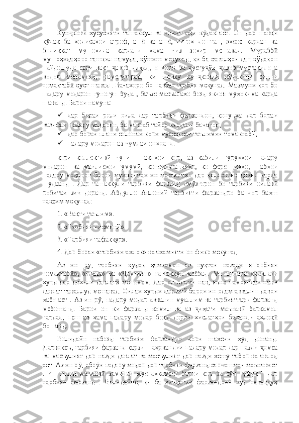 Кун ков   хусусияти   ташаккул   ва   инкишофи   к дак   аст.   Он   дар   шавқиҷ ӣ ӯ
к дак   ба   ҳодисаҳои   атроф,   ашё   ва   ашё,   нигоҳ   доштан,   эҳсос   кардан   ва	
ӯ
бодиққат   мушоҳида   кардани   ҳама   чиз   зоҳир   мешавад.   Мурабб	
ӣ
мушоҳидаҳоро ташкил намуда, кўшиш мекунад, ки ба саволҳои дар кўдакон
пайдошуда   сари   вақт   авоб   диҳад,   онҳоро   ба   усту ўи   авоб   мустақилона	
ҷ ҷ ҷ ҷ
водор   менамояд,   намегузорад,   ки   шавқу   кун ковии   кўдакони   синни	
ҷ
томактаб  суст шавад . Бачахоро бо навбат тарбия мекунад. Мазмуни кор бо	
ӣ
падару модарон гуногун  буда  , баъзе  масъалахо бояд  якчоя  мухокима карда
шаванд.  Барои намуна:
 дар   бораи   роли   оила   дар   тарбияи   фарзандон,   конунхо   дар   бораи
вазифаи падару модарон, ба мактаб тайёр кардани бачагон;
 дар бораи плани солонаи кори муассисаи таълимии томактабй;
 падару модарон аз чумлаи онхоанд.
кори   коллективй   чунин   шаклхои   кор,   аз   кабили   гуруххои   падару
модарон   ва   мачлисхои   умумй,   консультацияхо,   конференцияхо,   шабхои
падару   модарон   барои   мухокимаи   ин   масъалахо   дар   коллектив   дохил   карда
шудаанд   .   Дар   ташаккули   тарбияи   фарзанд   ом згорон   бо   тарбияи   оилав	
ӯ ӣ
робитаи   зич   доранд.   Абдулло   Авлоний   тарбияти   фарзандро   ба   чор   бахш
таксим мекунад:
1. «Вақти таълим».
2. «Тарбияи чисмонй».
3. «Тарбияи тафаккур».
4. Дар бораи «тарбияи ахлок» ва ахамияти он фикр мекунад.
Аз   ин   р ,   тарбияи   к дак   ҳамзамон   аз   нуқтаи   назари   «Тарбияи	
ӯ ӯ
томактаб »,   «Оила»   ва   « амъият»   ташаккул   меёбад.   Мо   оиларо   «давлати	
ӣ Ҷ
хурд   дар  дохили   давлат»   меномем.   Дар   он  одами   нав,  яъне   намояндаи   нави
давлат таваллуд мешавад. Оилаи хурди давлатй барои ин одам аввалин давои
хаёт  аст   .  Аз  ин  р ,  падару   модар   аввалин  муаллим   ва  тарбиятгари  фарзанд	
ӯ
мебошанд.   Барои   он   ки   фарзанд   комил   ва   аз   иҳати   маънав   баркамол	
ҷ ӣ
гардад,   пеш   аз   ҳама   падару   модар   бояд   дорои   хислатҳои   баланди   ахлоқ	
ӣ
бошанд.
Волидайн   набояд   тарбияи   фарзандро   кори   шахсии   худ   донанд.
Дарвоқеъ, тарбияи фарзанд қарзи шаҳрвандии падару модар дар назди  омеа	
ҷ
ва масъулият дар назди давлат ва масъулият  дар назди хешу табор ва авлод
аст. Аз ин р , обр и падару модар дар тарбияи фарзанд сарчашмаи маънавист	
ӯ ӯ
.   Ин   ғизои   маънав   заминаи   мустаҳкамест   барои   кор   ба   с и   "уфуқ   "   дар	
ӣ ӯ
тарбияи   фарзанд   .   Волидайне,   ки   ба   зиндагии   фарзандони   худ   тава уҳ	
ҷҷ 