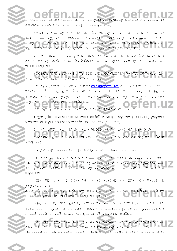 начиби дар давоми чандин аср ташаккулёфта, максаду вазифахои баланде, ки
имруз дар назди чамъияти мо гузошта шудаанд;
дуюм   ,   дар   руҳияи   садоқат   ба   мафкураи   милл   ягона   идеяе,   киӣ
авононро   муттаҳид   месозад,   якпорчагии   миллату   давлатамонро   ҳифз	
ҷ
намуда,   кишварамонро   ба   суи   ҳадафҳои   ол   даъват   менамояд,   новобаста   аз	
ӣ
хурофотҳое, ки имрўз дар  омеаи мо мав уд аст.	
ҷ ҷ   тарбия кардан;
сеюм   ,   авонон   дар   омеаи   аҳонии   аҳон ,   дар   арсаи   байналмилал	
ҷ ҷ ҷ ҷ ӣ ӣ
эҳтироми   муносиб   нисбат   ба   збекистон	
Ӯ   дар   рухи   саъю   кушиш   ба   зоидан
тарбия кардан;
чорум   ,   ватанд стии   насли   авон,   ба   кишвар	
ӯ ҷ   тарбия   дар   рухи   садокат,
инсондустии баланд ва хислатхои инсонй;
пан ум 	
ҷ , тарбияи насли наврас   аз а додони мо	ҷ   ки онхо ворисони шоёни
тахеин   мебошанд,   дар   айни   замон   чахон   ва   дар   рУхи   азхуд   намудани
комьёбихои   оламшумули   замон   маориф   масъалаи   мудимтарини   таълими
студентон дар Узбекистон мебошад.
Ислоҳот дар соҳаи маориф, ки сарвари давлатамон нишон дод:
якум   ,   ба   иклими   чамъиятию   сиёсй   таъсири   мусбат   расондан,   умуман
мухити мавчудаи мамлакатро ба куллй тагьир додан;
сониян  , тезондан дар зин-дагй мавкеи худро пайдо кардани одам;
саввум   ,   дар   ташаккули   шахси   озод,   ки   дар   омеа   мустақилона   фикр	
ҷ
мекунад;
чорум  , пур кардани неруи мав уда дар шахс	
ҷ   дарк кардан;
пан ум  	
ҷ ,   одамони   комили   дорои   дониши   умум   ва   махсус,   бошуур,	ӣ
озодфикр,   ворисони  аҳонбинии   муосир,  арзишҳои   милл   ва   умумибашар ,	
ҷ ӣ ӣ
ки   омеаи   тавонои   шаҳрванд   бунёд   мекунанд	
ҷ ӣ   ба   таълим   нигаронида
шудааст.
пояи   маънавию   ахлоқии   рушди   мо   ҳамоҳангии   арзишҳои   милл   ва	
ӣ
умумибашар  	
ӣ
эътироф   гардида   ,   муносибатҳои   мутақобила   ва   самтҳои   мувофиқи   тарбияи
милл  ва умумибашар  муайян карда шуданд.	
ӣ ӣ
Худшинос ,   ватанд ст ,   ифтихори   милл ,   интернационалист   дар	
ӣ ӯ ӣ ӣ ӣ
авонон тавассути самти тарбияи милл	
ҷ ӣ   маданияти муошират, шуури гоявии
миллй, одоби миллй, хислатхои фидокорй ташаккул меёбад.
Дар   самти   умумибашар   ҳуқуқ ,   иқтисод ,   исмон ,   равон ,   эстетик ,	
ӣ ӣ ӣ ҷ ӣ ӣ ӣ
эколог , гигиен  ва ғ.	
ӣ ӣ   самтҳои маориф амал  карда мешаванд.	ӣ   Ин Консепсия
аст   талаботи давлатдории миллй ва сохтмони чамъият   эътиборнокро таъмин 