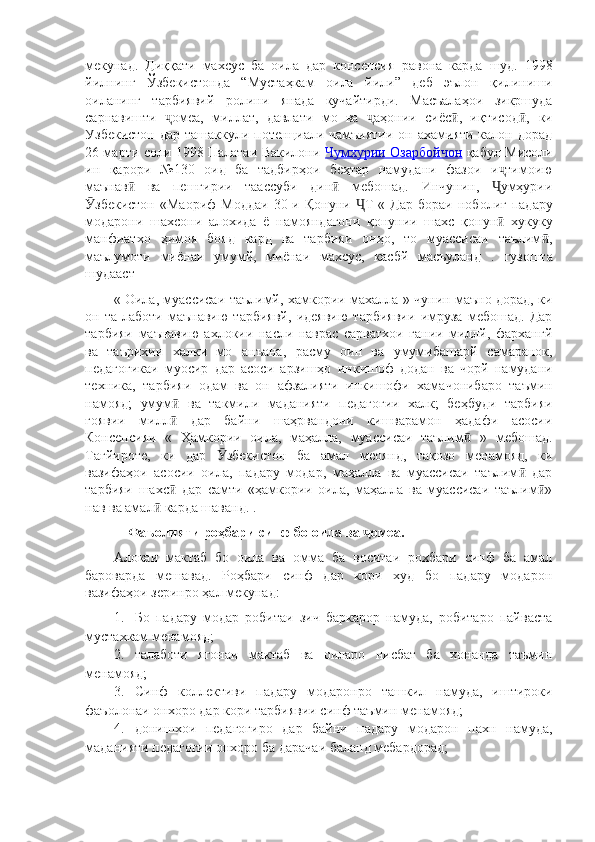 мекунад.   Диққати   махсус   ба   оила   дар   консепсия   равона   карда   шуд.   1998
йилнинг   Ўзбекистонда   “Мустаҳкам   оила   йили”   деб   эълон   қилиниши
оиланинг   тарбиявий   ролини   янада   кучайтирди.   Масъалаҳои   зикршуда
сарнавишти   омеа,   миллат,   давлати   мо   ва   аҳонии   сиёс ,   иқтисод ,ҷ ҷ ӣ ӣ   ки
Узбекистон  дар ташаккули потенциали чамъиятии  он ахамияти калон дорад
26 марти соли 1998 Палатаи Вакилони   Чумхурии Озарбойчон   қабул   Мисоли
ин   қарори   №130   оид   ба   тадбирҳои   беҳтар   намудани   фазои   и тимоию	
ҷ
маънав   ва   пешгирии   таассуби   дин   мебошад.   Инчунин,   умҳурии	
ӣ ӣ Ҷ
збекистон   «Маориф	
Ӯ   Моддаи   30-и  Қонуни   Т  	Ҷ «  Дар  бораи   ноболиғ   падару
модарони   шахсони   алохида   ё   намояндагони   қонунии   шахс   қонун	
ӣ   хукуку
манфиатхо   ҳимоя   бояд   кард   ва   тарбияи   онҳо,   то   муассисаи   таълим ,	
ӣ
маълумоти   миёнаи   умумй,   миёнаи   махсус,   касбй   масъуланд   .   гузошта
шудааст
«   Оила,   муассисаи таълимй, хамкории махалла   »   чунин маъно дорад, ки
он   та-лаботи   маънавию   тарбиявй,   идеявию   тарбиявии   имруза   мебошад.   Дар
тарбияи   маънавию   ахлокии   насли   наврас   сарватхои   гании   миллй,   фархангй
ва   таърихии   халки   мо   анъана,   расму   оин   ва   умумибашарй   самаранок,
педагогикаи   муосир   дар   асоси   арзишҳо   инкишоф   додан   ва   чорй   намудани
техника,   тарбияи   одам   ва   он   афзалияти   инкишофи   хамачонибаро   таъмин
намояд;   умум	
ӣ   ва   такмили   маданияти   педагогии   халк;   беҳбуди   тарбияи
ғоявии   милл   дар   байни   шаҳрвандони   кишварамон   ҳадафи   асосии
ӣ
Консепсияи   «   Ҳамкории   оила,   маҳалла,   муассисаи   таълим  	
ӣ »   мебошад.
Тағйироте,   ки   дар   збекистон   ба   амал   меоянд,   тақозо   менамояд,   ки	
Ӯ
вазифаҳои   асосии   оила,   падару   модар,   маҳалла   ва   муассисаи   таълим   дар	
ӣ
тарбияи   шахс   дар   самти   «ҳамкории   оила,   маҳалла   ва   муассисаи   таълим »	
ӣ ӣ
нав ва амал  карда шаванд. .	
ӣ
     Фаъолияти роҳбари синф бо оила ва  омеа.	
ҷ
Алокаи   мактаб   бо   оила   ва   омма   ба   воситаи   рохбари   синф   ба   амал
бароварда   мешавад.   Роҳбари   синф   дар   кори   худ   бо   падару   модарон
вазифаҳои зеринро ҳал мекунад:
1. Бо   падару   модар   робитаи   зич   баркарор   намуда,   робитаро   пайваста
мустахкам менамояд;
2. талаботи   ягонаи   мактаб   ва   оиларо   нисбат   ба   хонанда   таъмин
менамояд;
3. Синф   коллективи   падару   модаронро   ташкил   намуда,   иштироки
фаъолонаи онхоро дар кори тарбиявии синф таъмин менамояд;
4. донишхои   педагогиро   дар   байни   падару   модарон   пахн   намуда,
маданияти педагогии онхоро ба дарачаи баланд мебардорад; 