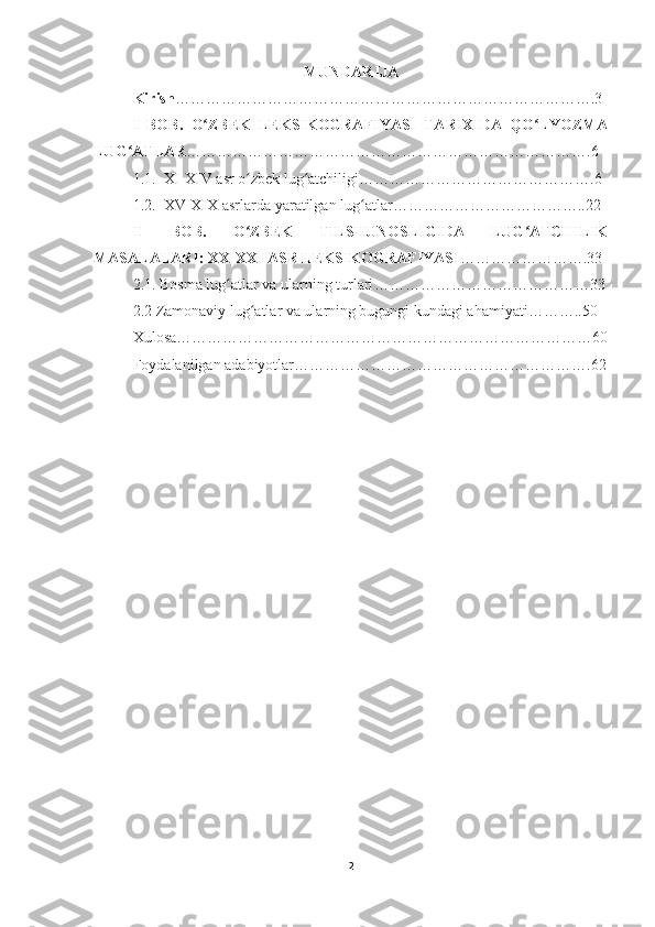 MUNDARIJA
Kirish ……………………………………………………………………….3
I   BOB.   O ZBEK   LEKSIKOGRAFIYASI   TARIXIDA   QO LYOZMAʻ ʻ
LUG ATLAR	
ʻ …………………………………………………………………….6
1.1.  XI-XIV asr o zbek lug atchiligi	
ʻ ʻ ……………………………………….6  
1.2.  XV-XIX asrlar da  yaratilgan lug atlar	
ʻ ………………………………..22
II   BOB.   O ZBEK   TILSHUNOSLIGIDA   LUG ATCHILIK	
ʻ ʻ
MASALALARI: XX-XXI ASR LEKSIKOGRAFIYASI …………………….33
2.1. Bosma lug atlar va ularning turlari	
ʻ ……………………………………33
2.2 Zamonaviy lug atlar va ularning bugungi kundagi ahamiyati	
ʻ ………..50
Xulosa………………………………………………………………………60
Foydalanilgan adabiyotlar………………………………………………….62
2 
